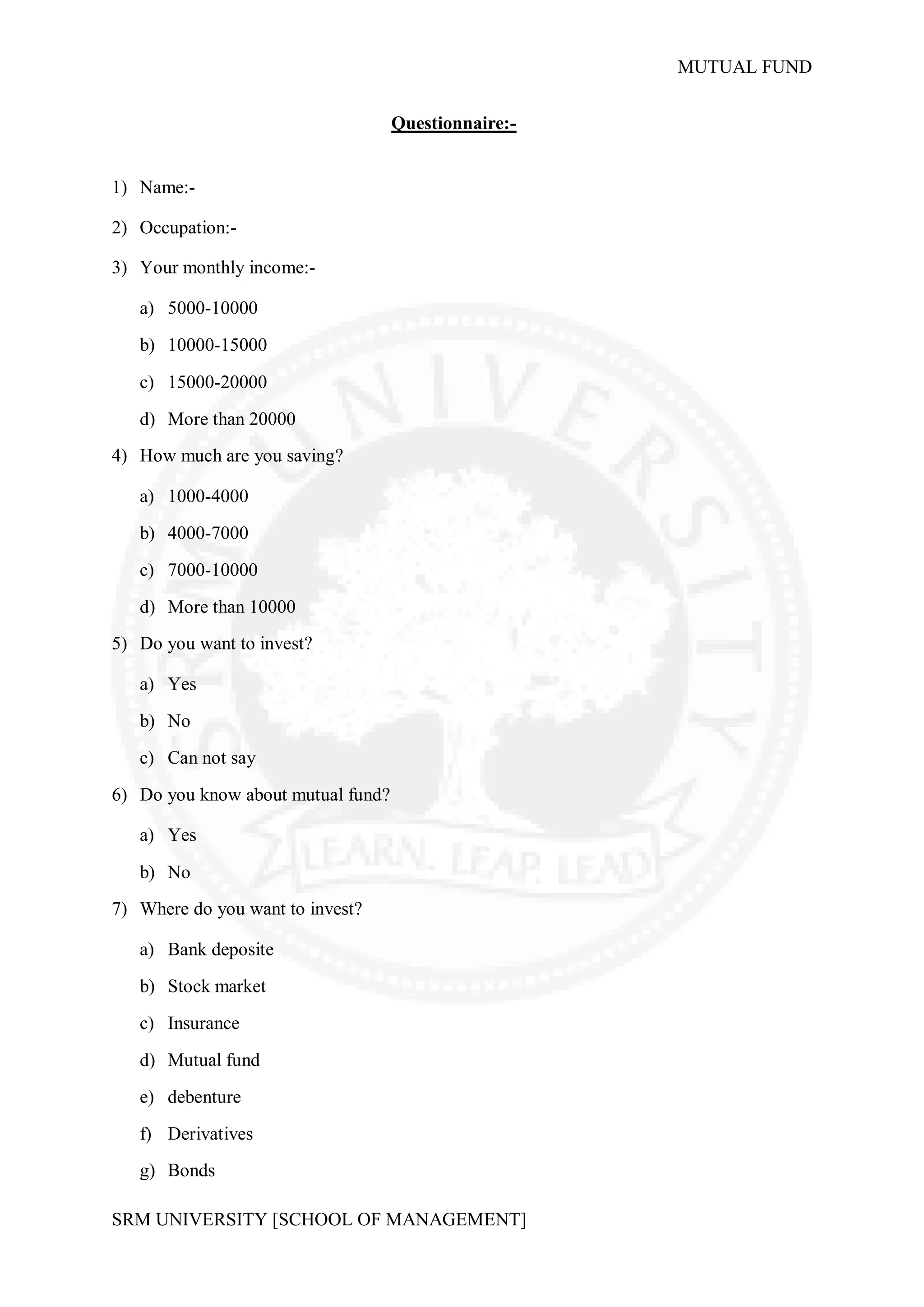 MUTUAL FUND


                                    Questionnaire:-


1) Name:-

2) Occupation:-

3) Your monthly income:-

   a) 5000-10000
   b) 10000-15000

   c) 15000-20000
   d) More than 20000
4) How much are you saving?

   a) 1000-4000
   b) 4000-7000
   c) 7000-10000
   d) More than 10000
5) Do you want to invest?

   a) Yes
   b) No
   c) Can not say
6) Do you know about mutual fund?

   a) Yes

   b) No
7) Where do you want to invest?

   a) Bank deposite
   b) Stock market
   c) Insurance
   d) Mutual fund
   e) debenture
   f) Derivatives
   g) Bonds

SRM UNIVERSITY [SCHOOL OF MANAGEMENT]
 