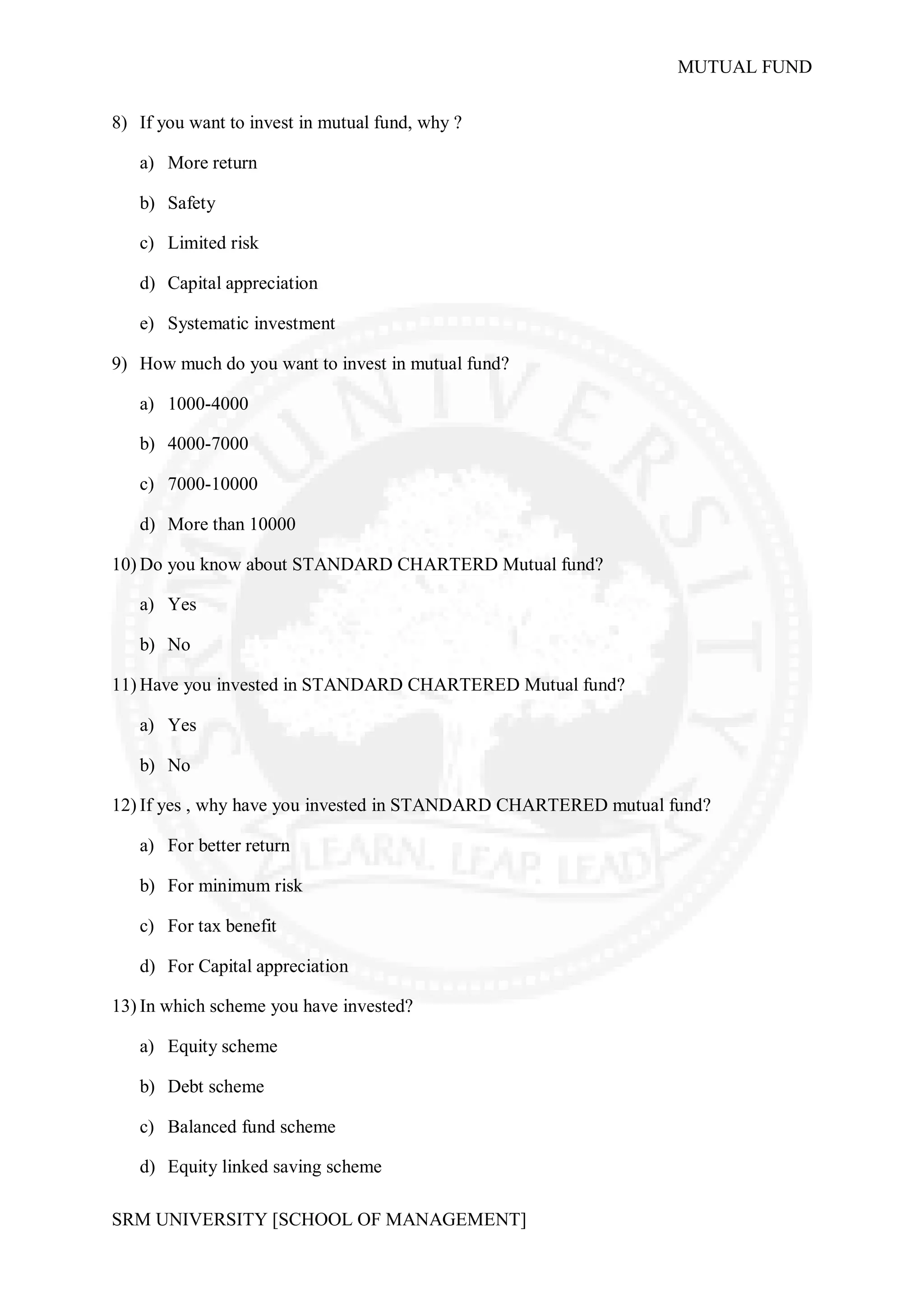 MUTUAL FUND

8) If you want to invest in mutual fund, why ?

   a) More return

   b) Safety

   c) Limited risk

   d) Capital appreciation

   e) Systematic investment

9) How much do you want to invest in mutual fund?

   a) 1000-4000

   b) 4000-7000

   c) 7000-10000

   d) More than 10000

10) Do you know about STANDARD CHARTERD Mutual fund?

   a) Yes

   b) No

11) Have you invested in STANDARD CHARTERED Mutual fund?

   a) Yes

   b) No

12) If yes , why have you invested in STANDARD CHARTERED mutual fund?

   a) For better return

   b) For minimum risk

   c) For tax benefit

   d) For Capital appreciation

13) In which scheme you have invested?

   a) Equity scheme

   b) Debt scheme

   c) Balanced fund scheme

   d) Equity linked saving scheme

SRM UNIVERSITY [SCHOOL OF MANAGEMENT]
 