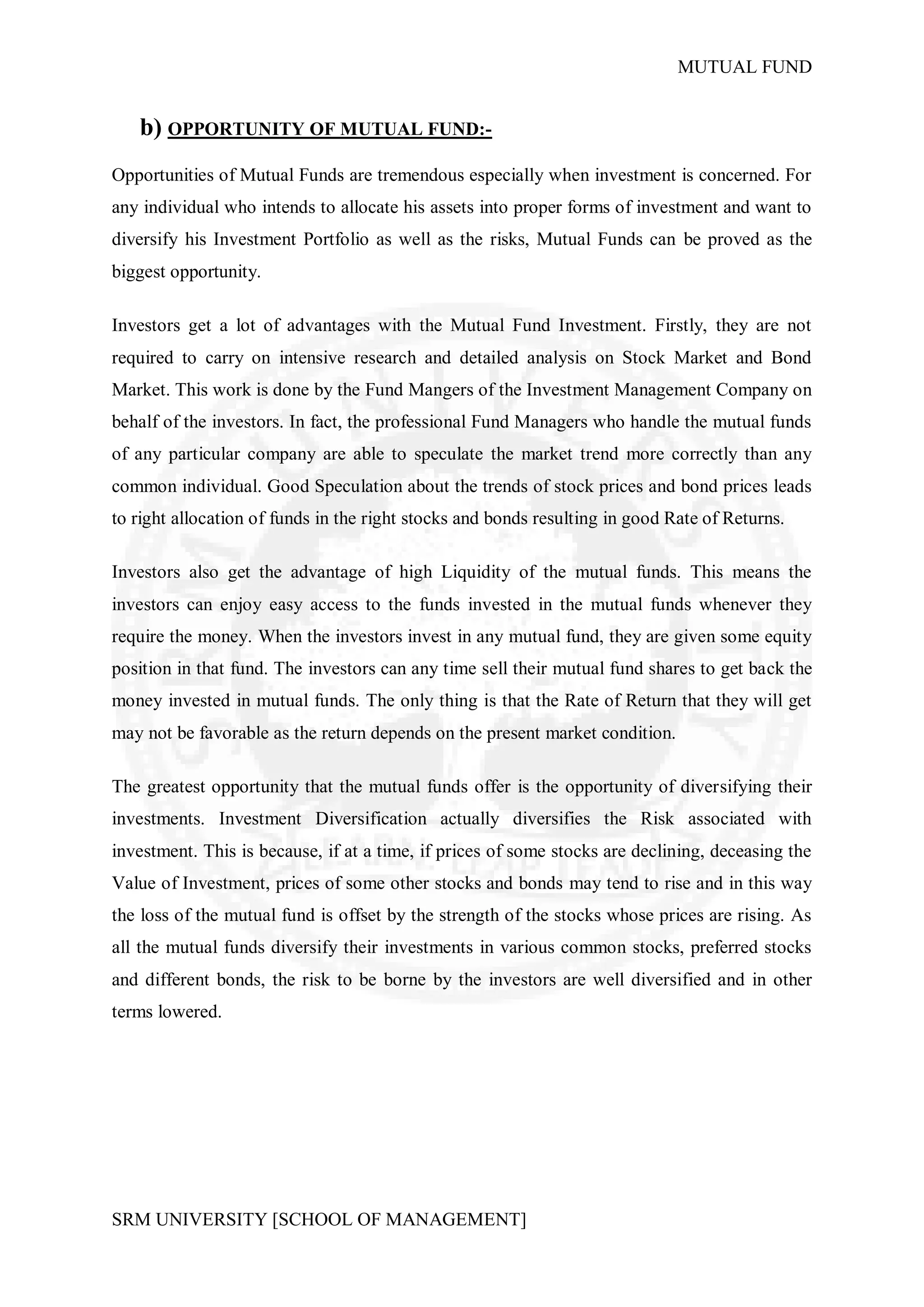 MUTUAL FUND


   b) OPPORTUNITY OF MUTUAL FUND:-
Opportunities of Mutual Funds are tremendous especially when investment is concerned. For
any individual who intends to allocate his assets into proper forms of investment and want to
diversify his Investment Portfolio as well as the risks, Mutual Funds can be proved as the
biggest opportunity.

Investors get a lot of advantages with the Mutual Fund Investment. Firstly, they are not
required to carry on intensive research and detailed analysis on Stock Market and Bond
Market. This work is done by the Fund Mangers of the Investment Management Company on
behalf of the investors. In fact, the professional Fund Managers who handle the mutual funds
of any particular company are able to speculate the market trend more correctly than any
common individual. Good Speculation about the trends of stock prices and bond prices leads
to right allocation of funds in the right stocks and bonds resulting in good Rate of Returns.

Investors also get the advantage of high Liquidity of the mutual funds. This means the
investors can enjoy easy access to the funds invested in the mutual funds whenever they
require the money. When the investors invest in any mutual fund, they are given some equity
position in that fund. The investors can any time sell their mutual fund shares to get back the
money invested in mutual funds. The only thing is that the Rate of Return that they will get
may not be favorable as the return depends on the present market condition.

The greatest opportunity that the mutual funds offer is the opportunity of diversifying their
investments. Investment Diversification actually diversifies the Risk associated with
investment. This is because, if at a time, if prices of some stocks are declining, deceasing the
Value of Investment, prices of some other stocks and bonds may tend to rise and in this way
the loss of the mutual fund is offset by the strength of the stocks whose prices are rising. As
all the mutual funds diversify their investments in various common stocks, preferred stocks
and different bonds, the risk to be borne by the investors are well diversified and in other
terms lowered.




SRM UNIVERSITY [SCHOOL OF MANAGEMENT]
 