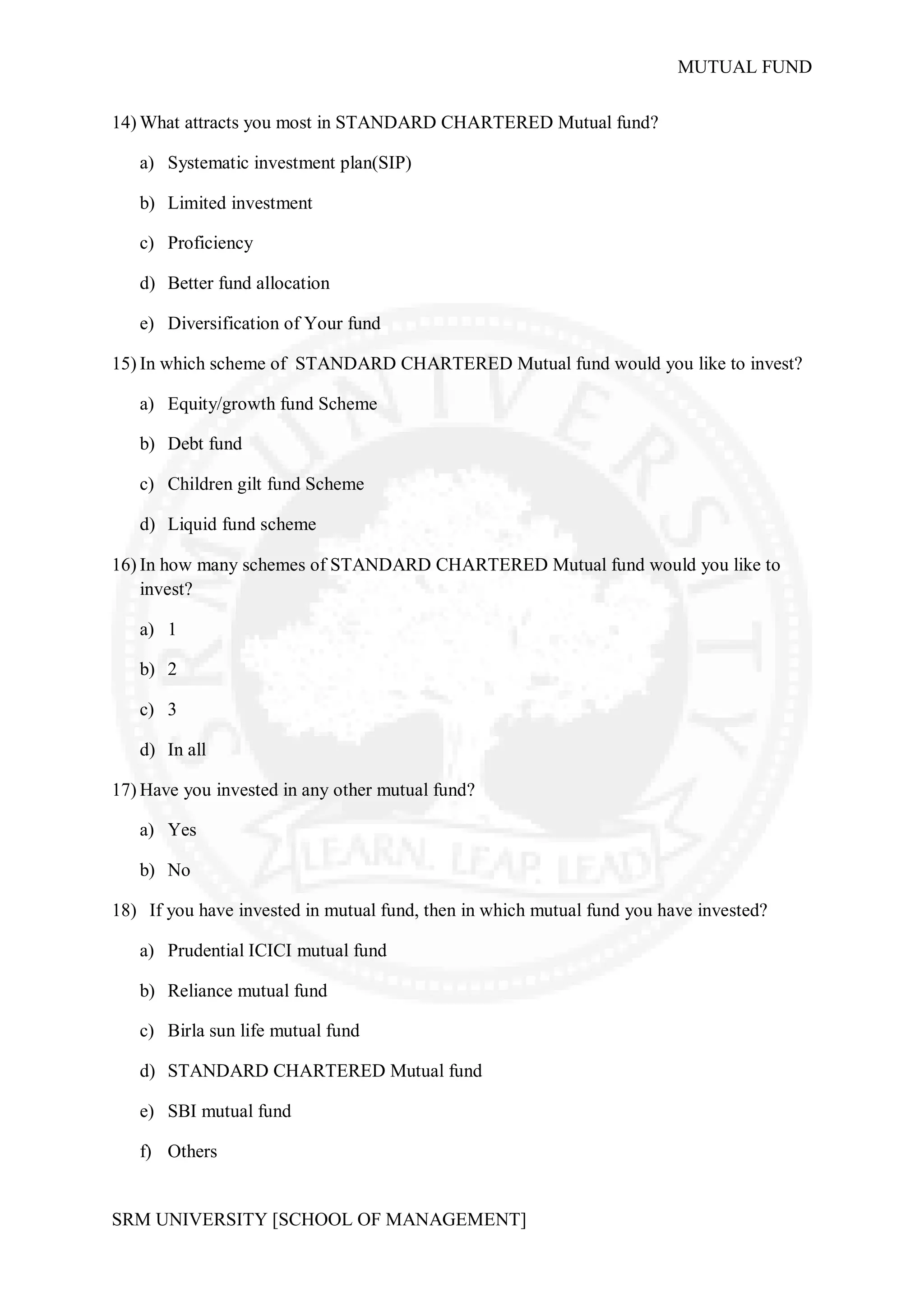 MUTUAL FUND

14) What attracts you most in STANDARD CHARTERED Mutual fund?

   a) Systematic investment plan(SIP)

   b) Limited investment

   c) Proficiency

   d) Better fund allocation

   e) Diversification of Your fund

15) In which scheme of STANDARD CHARTERED Mutual fund would you like to invest?

   a) Equity/growth fund Scheme

   b) Debt fund

   c) Children gilt fund Scheme

   d) Liquid fund scheme

16) In how many schemes of STANDARD CHARTERED Mutual fund would you like to
    invest?

   a) 1

   b) 2

   c) 3

   d) In all

17) Have you invested in any other mutual fund?

   a) Yes

   b) No

18) If you have invested in mutual fund, then in which mutual fund you have invested?

   a) Prudential ICICI mutual fund

   b) Reliance mutual fund

   c) Birla sun life mutual fund

   d) STANDARD CHARTERED Mutual fund

   e) SBI mutual fund

   f) Others


SRM UNIVERSITY [SCHOOL OF MANAGEMENT]
 