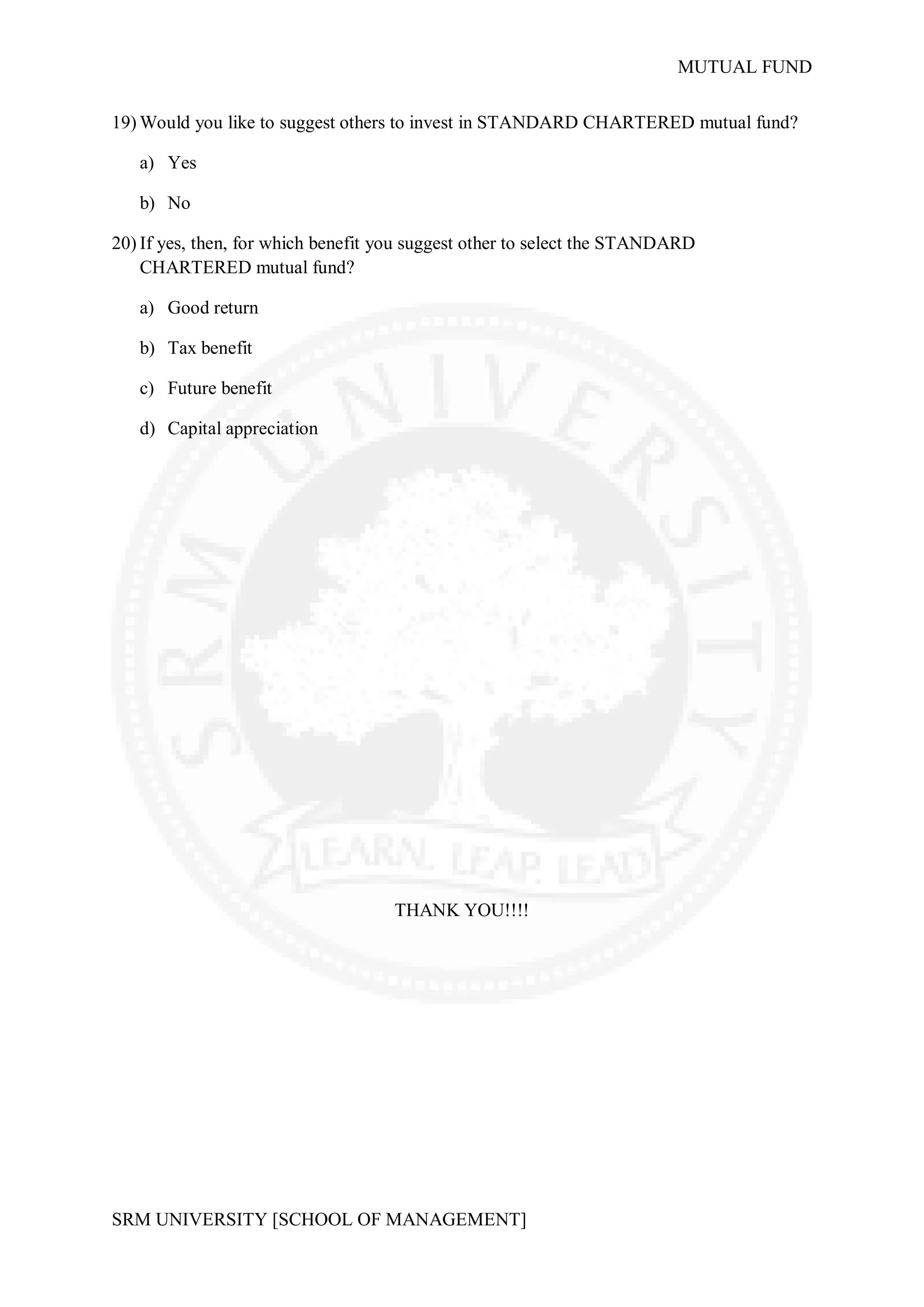 MUTUAL FUND

19) Would you like to suggest others to invest in STANDARD CHARTERED mutual fund?

   a) Yes

   b) No

20) If yes, then, for which benefit you suggest other to select the STANDARD
    CHARTERED mutual fund?

   a) Good return

   b) Tax benefit

   c) Future benefit

   d) Capital appreciation




                                    THANK YOU!!!!




SRM UNIVERSITY [SCHOOL OF MANAGEMENT]
 