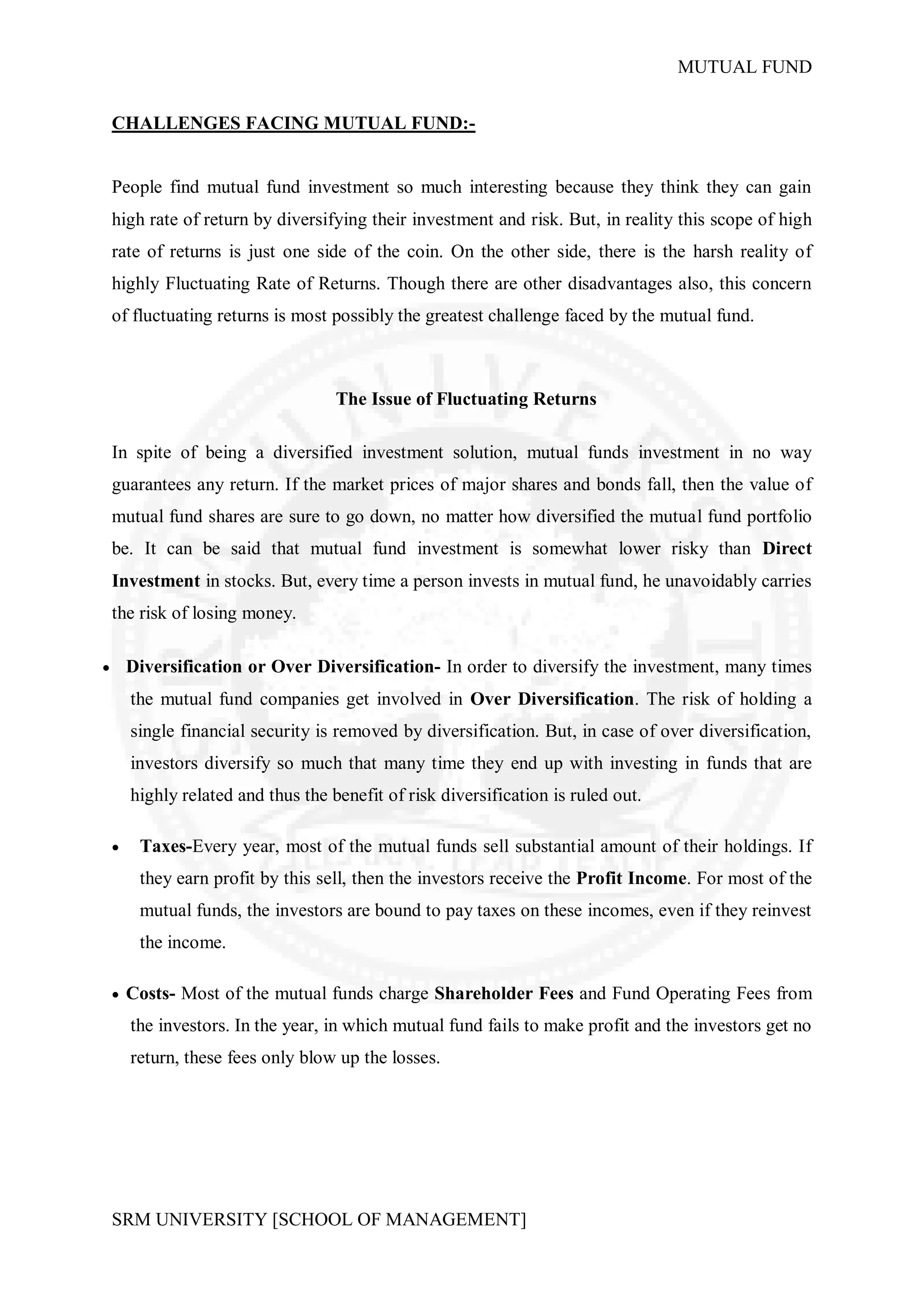 MUTUAL FUND


    CHALLENGES FACING MUTUAL FUND:-


    People find mutual fund investment so much interesting because they think they can gain
    high rate of return by diversifying their investment and risk. But, in reality this scope of high
    rate of returns is just one side of the coin. On the other side, there is the harsh reality of
    highly Fluctuating Rate of Returns. Though there are other disadvantages also, this concern
    of fluctuating returns is most possibly the greatest challenge faced by the mutual fund.



                                     The Issue of Fluctuating Returns

    In spite of being a diversified investment solution, mutual funds investment in no way
    guarantees any return. If the market prices of major shares and bonds fall, then the value of
    mutual fund shares are sure to go down, no matter how diversified the mutual fund portfolio
    be. It can be said that mutual fund investment is somewhat lower risky than Direct
    Investment in stocks. But, every time a person invests in mutual fund, he unavoidably carries
    the risk of losing money.

       Diversification or Over Diversification- In order to diversify the investment, many times
        the mutual fund companies get involved in Over Diversification. The risk of holding a
        single financial security is removed by diversification. But, in case of over diversification,
        investors diversify so much that many time they end up with investing in funds that are
        highly related and thus the benefit of risk diversification is ruled out.

        Taxes-Every year, most of the mutual funds sell substantial amount of their holdings. If
         they earn profit by this sell, then the investors receive the Profit Income. For most of the
         mutual funds, the investors are bound to pay taxes on these incomes, even if they reinvest
         the income.

     Costs- Most of the mutual funds charge Shareholder Fees and Fund Operating Fees from

        the investors. In the year, in which mutual fund fails to make profit and the investors get no
        return, these fees only blow up the losses.




    SRM UNIVERSITY [SCHOOL OF MANAGEMENT]
 