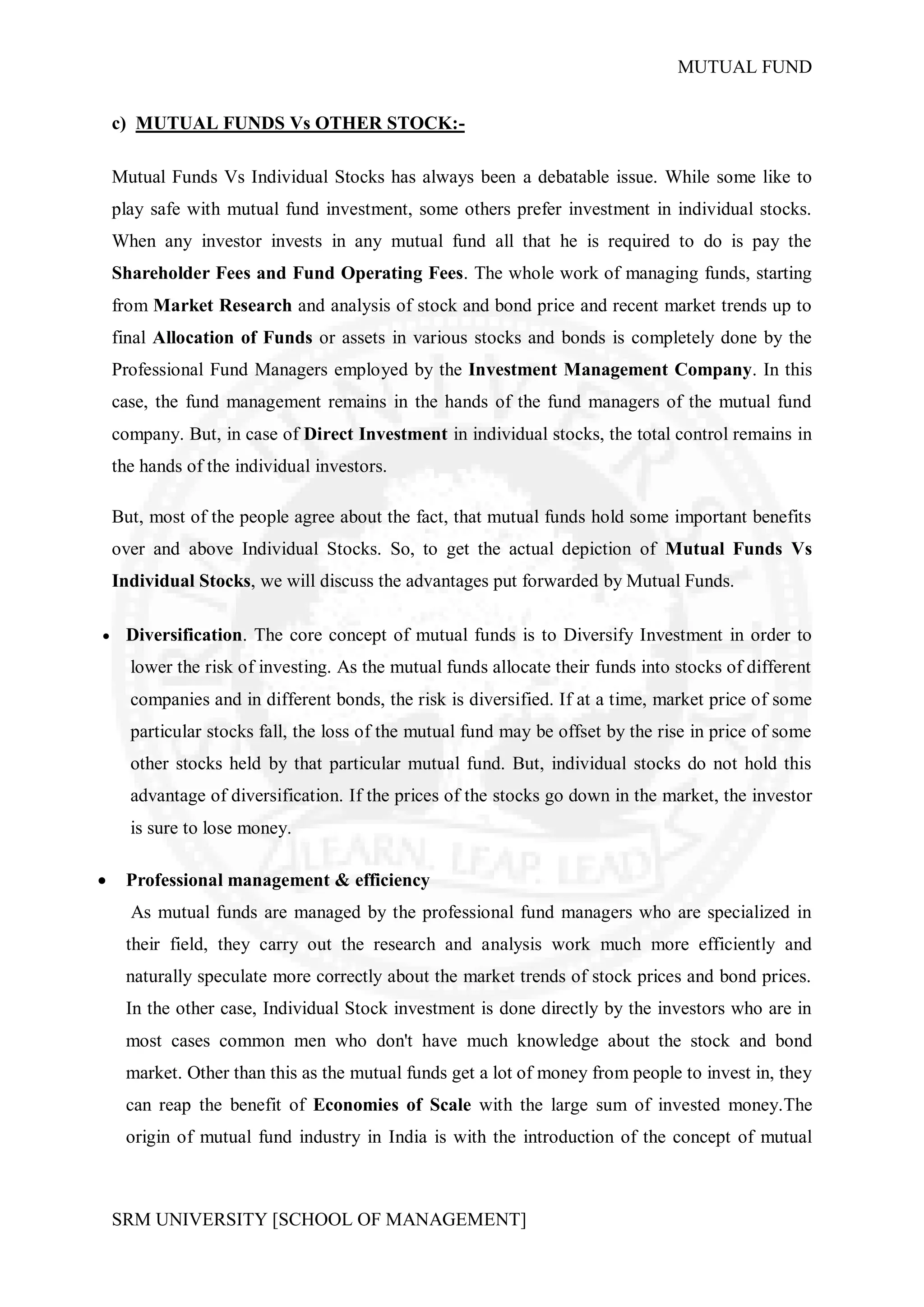 MUTUAL FUND


    c) MUTUAL FUNDS Vs OTHER STOCK:-

    Mutual Funds Vs Individual Stocks has always been a debatable issue. While some like to
    play safe with mutual fund investment, some others prefer investment in individual stocks.
    When any investor invests in any mutual fund all that he is required to do is pay the
    Shareholder Fees and Fund Operating Fees. The whole work of managing funds, starting
    from Market Research and analysis of stock and bond price and recent market trends up to
    final Allocation of Funds or assets in various stocks and bonds is completely done by the
    Professional Fund Managers employed by the Investment Management Company. In this
    case, the fund management remains in the hands of the fund managers of the mutual fund
    company. But, in case of Direct Investment in individual stocks, the total control remains in
    the hands of the individual investors.

    But, most of the people agree about the fact, that mutual funds hold some important benefits
    over and above Individual Stocks. So, to get the actual depiction of Mutual Funds Vs
    Individual Stocks, we will discuss the advantages put forwarded by Mutual Funds.

    Diversification. The core concept of mutual funds is to Diversify Investment in order to
      lower the risk of investing. As the mutual funds allocate their funds into stocks of different
      companies and in different bonds, the risk is diversified. If at a time, market price of some
      particular stocks fall, the loss of the mutual fund may be offset by the rise in price of some
      other stocks held by that particular mutual fund. But, individual stocks do not hold this
      advantage of diversification. If the prices of the stocks go down in the market, the investor
      is sure to lose money.

    Professional management & efficiency
      As mutual funds are managed by the professional fund managers who are specialized in
     their field, they carry out the research and analysis work much more efficiently and
     naturally speculate more correctly about the market trends of stock prices and bond prices.
     In the other case, Individual Stock investment is done directly by the investors who are in
     most cases common men who don't have much knowledge about the stock and bond
     market. Other than this as the mutual funds get a lot of money from people to invest in, they
     can reap the benefit of Economies of Scale with the large sum of invested money.The
     origin of mutual fund industry in India is with the introduction of the concept of mutual



    SRM UNIVERSITY [SCHOOL OF MANAGEMENT]
 