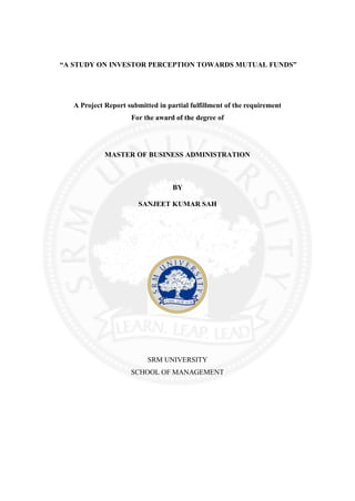 “A STUDY ON INVESTOR PERCEPTION TOWARDS MUTUAL FUNDS”




   A Project Report submitted in partial fulfillment of the requirement
                     For the award of the degree of




             MASTER OF BUSINESS ADMINISTRATION



                                   BY

                        SANJEET KUMAR SAH




                           SRM UNIVERSITY
                     SCHOOL OF MANAGEMENT
 