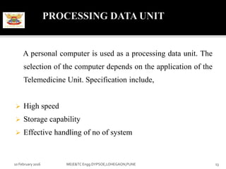 A personal computer is used as a processing data unit. The
selection of the computer depends on the application of the
Telemedicine Unit. Specification include,
 High speed
 Storage capability
 Effective handling of no of system
10 February 2016 13ME(E&TC Engg.DYPSOE,LOHEGAON,PUNE
 