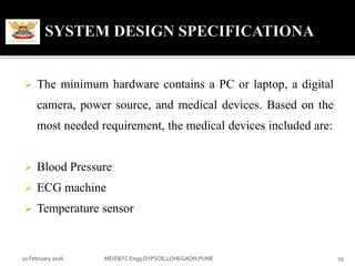  The minimum hardware contains a PC or laptop, a digital
camera, power source, and medical devices. Based on the
most needed requirement, the medical devices included are:
 Blood Pressure
 ECG machine
 Temperature sensor
10 February 2016 15ME(E&TC Engg.DYPSOE,LOHEGAON,PUNE
 