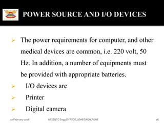  The power requirements for computer, and other
medical devices are common, i.e. 220 volt, 50
Hz. In addition, a number of equipments must
be provided with appropriate batteries.
 I/O devices are
 Printer
 Digital camera
10 February 2016 16ME(E&TC Engg.DYPSOE,LOHEGAON,PUNE
 