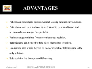  Patient can get experts' opinion without leaving familiar surroundings.
 Patient can save time and cost as well as avoid trauma of travel and
accommodation to meet the specialist.
 Patient can get opinions from more than one specialist.
 Telemedicine can be used to find latest method for treatment.
 In a remote area where there is no doctor available, Telemedicine is the
only solution.
 Telemedicine has been proved life saving.
10 February 2016 ME(E&TC Engg.DYPSOE,LOHEGAON,PUNE 21
 