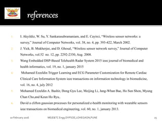 1. I. Akyildiz, W. Su, Y. Sankarasubramaniam, and E. Cayirci, “Wireless sensor networks: a
survey,” Journal of Computer Networks, vol. 38, no. 4, pp. 393-422, March 2002.
2. J. Yick, B. Mukherjee, and D. Ghosal, “Wireless sensor network survey,” Journal of Computer
Networks, vol.52 no. 12, pp. 2292-2330, Aug. 2008.
3. Wang Embedded DSP-Based Telehealth Radar System 2015 ieee journal of biomedical and
health informatics, vol. 19, no. 1, january 2015
4. Mohamed Ezzeldin Trigger Learning and ECG Parameter Customization for Remote Cardiac
Clinical Care Information System ieee transactions on information technology in biomedicine,
vol. 16, no. 4, july 2012
5. Mohamed Ezzeldin A. Bashir, Dong Gyu Lee, Meijing Li, Jang-Whan Bae, Ho Sun Shon, Myung
Chan Cho,and Keun Ho Ryu,.
6. David a clifton gaussian processes for personalized e-health monitoring with wearable sensors
ieee transactions on biomedical engineering, vol. 60, no. 1, january 2013.
10 February 2016 25ME(E&TC Engg.DYPSOE,LOHEGAON,PUNE
 
