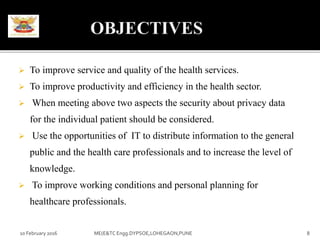 To improve service and quality of the health services.
 To improve productivity and efficiency in the health sector.
 When meeting above two aspects the security about privacy data
for the individual patient should be considered.
 Use the opportunities of IT to distribute information to the general
public and the health care professionals and to increase the level of
knowledge.
 To improve working conditions and personal planning for
healthcare professionals.
10 February 2016 8ME(E&TC Engg.DYPSOE,LOHEGAON,PUNE
 