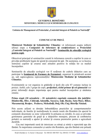 GUVERNUL ROMÂNIEI
MINISTERUL MEDIULUI ŞI SCHIMBĂRILOR CLIMATICE
Unitatea de Management al Proiectului „Controlul Integrat al Poluării cu Nutrien i”ț
COMUNICAT DE PRESĂ
Ministerul Mediului i Schimbărilor Climaticeș vă informează asupra ini ieriiț
ultimei etape a Campaniei de informare i con tientizare a Proiectuluiș ș
„Controlul Integrat al Poluării cu Nutrien i”ț - Seminariile de educa ie ecologicăț
pentru copii.
Obiectivul principal al seminariilor constă în informarea corectă a copiilor în ceea ce
prive te problemele legate de igienă i consumul de apă. De asemenea, se va încercaș ș
instruirea copiilor i crearea unei atitudini pozitive în rela ia lor cu mediulș ț
înconjurător.
Seminariile de educa ie ecologică vor fi sus inute de cadrele didactice care auț ț
participat la Seminarul de Formare de Formatori, organizat în primăvară acestui
an, sub supravegherea reprezentan ilorț Ministerului Mediului i Schimbărilorș
Climatice.
Evenimentele se vor organiza in grădini e si coli din cele 87 comune incluse inț ș
proiect. Astfel, cele 3 grupe de copii, pre colari, ciclul primar i cel gimnazialș ș vor
primi informa ii despre importanţa apei pentru mediul înconjurător şi sănătateaț
omului.
Prima etapă (10 octombrie – 01 noiembrie) cuprinde comunele din jude ele:ț
Dâmbovi a, Ilfov, Călăra i, Ialomi a, Suceava, Ia i, Buzău, Satu-Mare, Bihor,ț ș ț ș
Maramure , Bra ov, Prahova, Mehedin i, Dolj, Olt, Cluj, Bistri a Năsăud.ș ș ț ț
Prin aceste ac iuni se dore te îmbunătă irea practicilor i comportamentelorț ș ț ș
individuale, de familie i institu ionale în zonele rurale din România (în special înș ț
comunele desemnate ca zone vulnerabile la poluarea cu nitra i), în ceea ce prive teț ș
gestionarea gunoiului de grajd i a de eurilor menajere, precum i combatereaș ș ș
poluării cu nutrien i a apelor i solului i crearea premizelor pentru o agriculturăț ș ș
durabilă.
Cea mai importantă sursă de intoxicare cu nitraţi şi nitriţi o reprezintă apa din
fântâni. În majoritatea comunelor şi satelor din România, apa din fântână este poluată
B-dul Libertăţii nr. 12, Sector 5, Bucureşti Tel: 004 021 408 9565 Fax: 004 021 317 0403 www.mmediu.ro
 