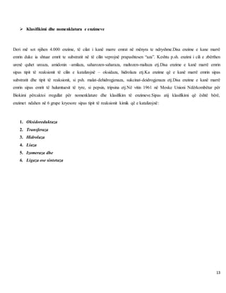 13
 Klasifikimi dhe nomenklatura e enzimeve
Deri më sot njihen 4.000 enzime, të cilat i kanë marre emrat në mënyra te ndryshme.Disa enzime e kane marrë
emrin duke ia shtuar emrit te substratit në të cilin veprojnë prapashtesen “aza”. Keshtu p.sh. enzimi i cili e zbërthen
urenë quhet ureaza, amidonin –amilaza, saharozen-saharaza, maltozen-maltaza etj.Disa enzime e kanë marrë emrin
sipas tipit të reaksionit të cilin e katalizojnë – oksidaza, hidrolaza etj.Ka enzime që e kanë marrë emrin sipas
substratit dhe tipit të reaksionit, si psh. malat-dehidrogjenaza, sukcinat-deidrogjenaza etj.Disa enzime e kanë marrë
emrin sipas emrit të hulumtuesit të tyre, si pepsin, tripsina etj.Në vitin 1961 në Moske Unioni Ndërkombëtar për
Biokimi përcaktoi rregullat për nomenklature dhe klasifikim të enzimeve.Sipas atij klasifikimi që është bërë,
enzimet ndahen në 6 grupe kryesore sipas tipit të reaksionit kimik që e katalizojnë:
1. Oksidoreduktaza
2. Transferaza
3. Hidrolaza
4. Liaza
5. Izomeraza dhe
6. Ligaza ose sintetaza
 