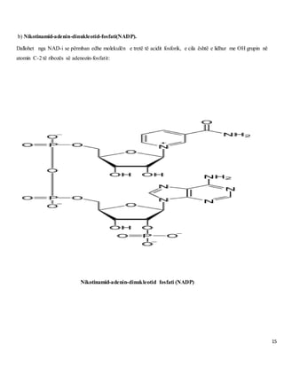 15
b) Nikotinamid-adenin-dinukleotid-fosfati(NADP).
Dallohet nga NAD-i se përmban edhe molekulën e tretë të acidit fosforik, e cila është e lidhur me OH grupin në
atomin C-2 të ribozës së adenozin-fosfatit:
Nikotinamid-adenin-dinukleotid fosfati (NADP)
 