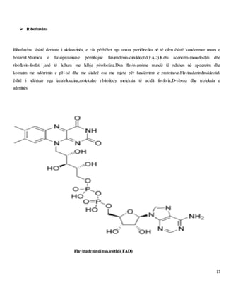 17
 Riboflavina
Riboflavina është derivate i aloksazinës, e cila përbëhet nga unaza pteridine,ku në të cilen është kondenzuar unaza e
benzenit.Shumica e flavoproteinave përmbajnë flavinadenin-dinukleotid(FAD).Këtu adenozin-monofosfati dhe
riboflavin-fosfati janë të lidhura me lidhje pirofosfate.Disa flavin-enzime mundë të ndahen në apoenzim dhe
koenzim me ndërrimin e pH-së dhe me dializë ose me mjete për fundërrimin e proteinave.Flavinadenindinukleotidi
është i ndërtuar nga izoaloksazina,molekulae ribitolit,dy molekula të acidit fosforik,D-riboza dhe molekula e
adeninës
Flavinadenindinukleotidi(FAD)
 