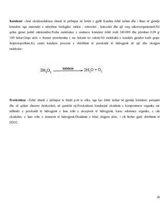 20
Katalazat –Janë oksidoreduktaza shumë të përhapur në botën e gjallë Kataliza është izoluar dhe i fituar në gjendje
kristalore nga materialet e ndryshme biologjike: mëlçia , eritorcitet , leukocitet dhe një varg mikoroorganizmash.Në
qeliza gjenet jashtë mitokondive.Pesha molekulare e enzimeve kristalore është rreth 240.000 dhe përmban 0.09 g/
100 hekur.Grupi aktiv e formon protohemina ( me hekurin tre valent).Në molekulën e katalizës gjenden katër grupe
foriprotoporfirine.Ky enzim katalizon procesin e zbërthimit të peroksidit të hidrogjenit në ujë dhe oksigjen
molekular:
Peroksidaza –Ềshtë shumë e përhapur te bimët p.sh te rrika, nga kjo është izoluar në gjendje kristalore, paraqitet
dhe në qelizat shtazore (leukocitet), në qumësht etj.Peroksidazat katalizojnë oksidimin e komponimeve organike me
ndihmën e peroksidit të hidrogjenit e laun rolin e akceptorit të hidrogjenit, kurse substance organike, e cila
oksidohet, e luan rolin e donatorit të hidrogjenit.Oksidimin e bënë okigjeni aktiv, i cili lirohet gjatë zbërthimit të
H2O2 .
 