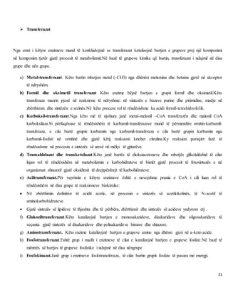 21
 Transferazat
Nga emri i këtyre enzimeve mund të konkludojmë se transferazat katalizojnë bartjen e grupeve prej një komponimi
në komponim tjetër gjatë procesit të metabolizmit.Në bazë të grupeve kimike që bartin, transferazat i ndajmë në disa
grupe dhe nën grupe.
a) Metal-transferazat. Këto bartin mbetjen metal (-CH3) nga dhënësi metionina dhe betaina gjerë në akceptor
të ndryshëm.
b) Formil dhe oksimetil transferazat Këto enzime bëjnë bartjen e grupit formil dhe oksimetil.Këto
transferaza marrin pjesë në reaksione të ndryshme: në sintezën e bazave purine dhe pirimidine, madje në
zbërthimin dhe sintëzën e serinës.Në këto procese rol të rëndësishme ka acidi formil-tetrahidrofolik.
c) Karboksil-transferazat.Nga këto më të njohura janë metal-melonil –CoA transferazën dhe malonil CoA
karboksilaza.Si përfaqësuse të rëndësishëm të karbamil-transferazave mund të përmendim ornitin-karbamil-
transferaza, e cila bartë grupin karbamin nga karbamil-transferaza e cila bartë grupin karbamin nga
karbamil-fosfati në ornitinë dhe gjatë këtij reaksioni kriohet citrulina.Ky reaksion paraqiet fazë të
rëndësishme në procesin e sintezës së uresë në mëlçi të gjitarëve.
d) Transaldolazat dhe transketolazat.Këto janë bartës të dioksiacetoneve dhe mbetjës glikolaldehid të cilat
lujan rol të rëndësishëm në metabolizmin e karbohidrateve të bimët gjatë procesit të fotosintezës e në
organizmat shtazorë gjatë oksidimit të drejtpërdrejt të karbohidrateve.
e) Aciltransferazat.Për veprimin e këtyre enzimeve është e nevojshme prania e CoA i cili luan rol të
rëndësishëm në disa grupe të reaksioneve biokimike:
 Në zbërthimin definitive të acidit acetic, në procesin e sintezës së acetilokolinës, të N-acetil të
aminokarbohidrateve
 Gjatë sintezës së lipideve të thjeshta dhe të përbëra, zbërthimit dhe sintezës së acideve yndyrore etj .
f) Glukoziltransferazat.Këto katalizojnë bartjen e monosakarideve, disakarideve dhe oligosakarideve të
veçanta gjatë sintezës së disakarideve dhe polisakarideve bimore dhe shtazore.
g) Aminotransferazat. Këto enzime katalizojnë bartjen e grupeve amine nga dhënsi gjeri në a-keto acide.
h) Fosfotransferazat.Eshtë grup i madh i enzimeve të cilat e katalizojnë bartjen e grupeve fosfate.Në bazë të
mëntrës së bartjes të grupeve fosfatike i ndajmë në disa nëngrupe
i) Fosfokinazat.Janë grup i enzimeve fosfotransferaza, të cilat bartin grupit fosfate të pasura me energji.
 