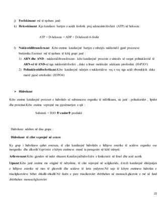 22
j) Fosfokinazat më të njohura janë:
k) Heksokinazat .Kjo katalizon bartjen e acidit fosforik prej adenozintrifosfatit (ATP) në heksoza:
ATP + D-heksoza = ADP + D-heksozë-6-fosfat
l) Nukleotidiltransferazat .Këto enzime katalizojnë bartjen e mbetjës nukleotidil gjatë proceseve
biokimike.Enzimet më të njohura të këtij grupi janë :
1) ARN dhe AND – nukleotidiltransferazat- këto katalizojnë procesin e sintezës së vargut polinukleotid të
ARN-së të AND-së nga nukleotidrifosfati , duke u liruar molekulat adekuate pirofosfate (H4P2O7)
2) Polinukleotidfosforilazat.Këto katalizojnë ndarjen e nukleotideve veç e veç nga acidi ribonukleik duke
marrë pjesë ortofosfati (H3PO4)
 Hidrolazat
Këto enzime katalizojnë proceset e hidrolizës së substancave organike të ndërlikuara, sic janë : polisakaridet , lipidet
dhe proteinat.Këto enzime veprojnë me pjesëmarrjen e ujit :
Substrati + H2O enzim produkti
Hidrolazat ndahen në disa grupe :
Hidrolazat të cilat veprojnë në estere
Ky grup i hidrolizave quhet esteraza, të cilat katalizojnë hidrolizën e lidhjeve esterike të acideve organike ose
inorganike dhe alkoolit.Veprimin e këtyre enzimeve mund ta paraqesim në këtë mënyrë.
Arilesterazat.Këto gjenden në indet shtazore.Katalizojnëhidrolizën e fenilcetatit në fenol dhe acid acetik
Lipazat.Këto janë enzime me origjinë të ndryshme, të cilat veprojnë në acilgliceride, d.m.th katalizojnë shkëputjen
e lidhjeve esterike në mes të glicerolit dhe acideve të larta yndyrore.Në saje të këtyre enzimeve hidroliza e
triacilgliceroleve bëhet shkallë-shkallë.Në fazën e pare triacilicerolet zbërthehen në monoacil-glicerole e më në fund
zbërthehen monoacilglicerolet
 