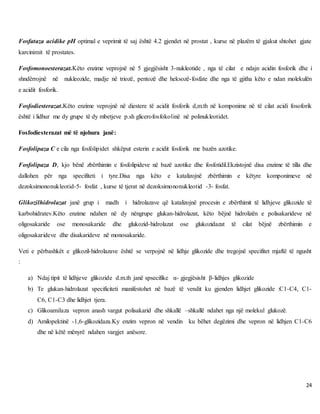 24
Fosfataza acidike pH optimal e veprimit të saj është 4.2 gjendet në prostat , kurse në plazëm të gjakut shtohet gjate
karcinimit të prostates.
Fosfomonoesterazat.Këto enzime veprojnë në 5 gjegjësisht 3-nukleotide , nga të cilat e ndajn acidin fosforik dhe i
shndërrojnë në nukleozide, madje në triozë, pentozë dhe heksozë-fosfate dhe nga të gjitha këto e ndan molekulën
e acidit fosforik.
Fosfodiesterazat.Këto enzime veprojnë në diestere të acidit fosforik d,m.th në komponime në të cilat acidi fosoforik
është i lidhur me dy grupe të dy mbetjeve p.sh glicerofosfokolinë në polinukleotidet.
Fosfodiesterazat më të njohura janë:
Fosfolipaza C e cila nga fosfolipidet shkëput esterin e acidit fosforik me bazën azotike.
Fosfolipaza D, kjo bënë zbërthimin e fosfolipideve në bazë azotike dhe fosfotidil.Ekzistojnë disa enzime të tilla dhe
dallohen për nga specifiteti i tyre.Disa nga këto e katalizojnë zbërthimin e këtyre komponimeve në
dezoksimononukleotid-5- fosfat , kurse të tjerat në dezoksimononukleotid -3- fosfat.
Glikozilhidrolazat janë grup i madh i hidrolazave që katalizojnë procesin e zbërthimit të lidhjeve glikozide të
karbohidratev.Këto enzime ndahen në dy nëngrupe glukan-hidrolazat, këto bëjnë hidrolizën e polisakarideve në
oligosakaride ose monosakaride dhe glukozid-hidrolazat ose glukozidazat të cilat bëjnë zbërthimin e
oligosakarideve dhe disakarideve në monosakaride.
Veti e përbashkët e glikozil-hidrolazave është se verpojnë në lidhje glikozide dhe tregojnë specifitet mjaftë të ngusht
:
a) Ndaj tipit të lidhjeve glikozide d.m.th janë spsecifike α- gjegjësisht β-lidhjes glikozide
b) Te glukan-hidrolazat specificiteti manifestohet në bazë të vendit ku gjenden lidhjet glikozide :C1-C4, C1-
C6, C1-C3 dhe lidhjet tjera.
c) Glikoamilaza vepron anash vargut polisakarid dhe shkallë –shkallë ndahet nga një molekul glukozë.
d) Amilopektinë -1,6-glikozidaza.Ky enzim vepron në vendin ku bëhet degëzimi dhe vepron në lidhjen C1-C6
dhe në këtë mënyrë ndahen vargjet anësore.
 
