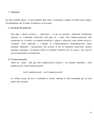 27
 Izomerazat
Kjo klasë përfshinë enzimet , të cilat katalizojnë shndë rrimin e komponimeve organike në format izomere gjegjëse
.Kjo klasëpërfshin afër 45 enzime të klasifikuara në pesë grupe.
1) Recemazat dhe epimerazat
Këtij grupi i takjonë recemazat e aminoacideve , të cilat me izomerizim i shndërrojnë D-aminoacidet
jonatyrore në L-aminoacide natyrore.Prej këtij grupi më e njohur është Alaninë-recemaza.Kjo është
proteidenzim, ku si koenzim e ka piridoksal-fosfati.Këtë e gjejmë te bakteret.Ky enzim katalizon procesin e
recemizimit .d.m.th shndërrimin e L-alaninës në D-alaninë.Epimerazat pëkarbohidrate.Këto enzime
katalizojnë shndërrimin e monosakarideve dhe derivative të tyre në komponime epimere.Këto epimerza
katalizojnë izomerizimin e D-ribulozës-5-fosfat në D-ksilulozë-5-fosfat.Në këtë rast enzimi e merr emrin në
bazë të monosakarideit që izomerizohet.
2) Cis-trans-izomerazat
Enzimi më i njohur i këtij gupi është meleilacetoacetat izomeraza e cila katalizon shndërrimin e acidit
maleilacetoacetik nëacid fumarilacetoacetik:
Acidi 4-maleilacetoacetik = acid 4-fumarilacetoacetik
Ky reaksion paraqet një fazë të katabolizmit të tirozinës, nëpërmjet të acidit homogentinik gjer tek acidi
funarik dhe acetoacetik.
 