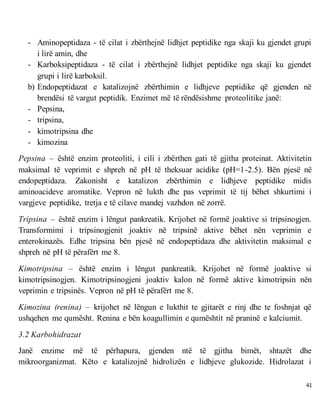 41
- Aminopeptidaza - të cilat i zbërthejnë lidhjet peptidike nga skaji ku gjendet grupi
i lirë amin, dhe
- Karboksipeptidaza - të cilat i zbërthejnë lidhjet peptidike nga skaji ku gjendet
grupi i lirë karboksil.
b) Endopeptidazat e katalizojnë zbërthimin e lidhjeve peptidike që gjenden në
brendësi të vargut peptidik. Enzimet më të rëndësishme proteolitike janë:
- Pepsina,
- tripsina,
- kimotripsina dhe
- kimozina
Pepsina – është enzim proteoliti, i cili i zbërthen gati të gjitha proteinat. Aktivitetin
maksimal të veprimit e shpreh në pH të theksuar acidike (pH=1-2.5). Bën pjesë në
endopeptidaza. Zakonisht e katalizon zbërthimin e lidhjeve peptidike midis
aminoacideve aromatike. Vepron në lukth dhe pas veprimit të tij bëhet shkurtimi i
vargjeve peptidike, tretja e të cilave mandej vazhdon në zorrë.
Tripsina – është enzim i lëngut pankreatik. Krijohet në formë joaktive si tripsinogjen.
Transformimi i tripsinogjenit joaktiv në tripsinë aktive bëhet nën veprimin e
enterokinazës. Edhe tripsina bën pjesë në endopeptidaza dhe aktivitetin maksimal e
shpreh në pH të përafërt me 8.
Kimotripsina – është enzim i lëngut pankreatik. Krijohet në formë joaktive si
kimotripsinogjen. Kimotripsinogjeni joaktiv kalon në formë aktive kimotripsin nën
veprimin e tripsinës. Vepron në pH të përafërt me 8.
Kimozina (renina) – krijohet në lëngun e lukthit te gjitarët e rinj dhe te foshnjat që
ushqehen me qumësht. Renina e bën koagullimin e qumështit në praninë e kalciumit.
3.2 Karbohidrazat
Janë enzime më të përhapura, gjenden ntë të gjitha bimët, shtazët dhe
mikroorganizmat. Këto e katalizojnë hidrolizën e lidhjeve glukozide. Hidrolazat i
 