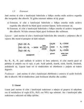 43
1.3 Esterazat
Janë enzime të cilat e katalizojnë hidrolizën e lidhjes eterike midis acideve organike
dhe inorganike dhe alkoolit. Të gjitha esterazat ndahen në dy grupe:
a) Esterazat, të cilat e katalizojnë hidrolizën e lidhjes esterike midis acideve
organike dhe alkoolit ku bëjnë pjesë enzimet-lipazat, kolin-esterazat etj.
b) Esterazat, të cilat e katalizojnë hidrolizën e lidhjes esterike të acideve inorganike
dhe alkoolit. Në këto esteraza bëjnë pjesë fosfatazat dhe sulfatazat.
Lipazat – janë enzime të cilat e katalizojnë hidrolizën dhe sintezën e yndyrnave dhe të
vajrave dhe mund të paraqitet në këtë mënyrë:
Ku R1, R2, R3 janë radikale të acideve të larta yndyrore, të cilat marrin pjesë në
përbërje të yndyrës ose të vajit, si psh. Acidi palmik, stearik, oleik, linolik, linolenik,
arahidonik etj. Lipazat kanë rol të rëndësishëm në zbërthimin e yndyrës në traktin
digjestiv.
Fosfatazat – janë enzime të cilat e katalizojnë zbërthimin e estereve të acidit fosforik
dhe të alkoolit. Më të rëndësishme janë fosfatazat alkalike dhe acidike.
2. Liazat
Liazat janë enzime të cilat i katalizojnë reaksionet e ndarjes së grupeve të ndryshme
ose të molekulave të vogla (CO2, H2O, ose NH3) nga substrati. Ato i katalizojnë edhe
reaksionet e adicionit në lidhje dyfishe.
 