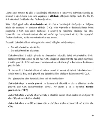 44
Liazat janë enzime, të cilat e katalizojnë shkëputjen e lidhjeve të ndryshme kimike pa
praninë e ujit.Kështu p.sh. nën veprimin e aldolazës shkëputet lidhja midis C3 dhe C4
të fruktozës-1.6-difosfat dhe fitohen dy trioza.
Këtu bëjnë pjesë edhe dekarboksilazat, të cilat e katalizojnë shkëputjen e lidhjeve
midis dy atomeve të karbonit (lidhjet C-C). Nën veprimin e dekarboksilazës bëhet
shkëputja e CO2 nga grupi karboksil e acideve të ndryshme organike nga alfa-
ketoacidet ose alfa-aminoacidet dhe në varësi nga komponimi në të cilin veprojnë,
fitohen aldehidet, acidet monokarbonike ose aminat.
Procesi i dekarboksilimit në organizëm mund të kryhet në dy mënyra:
- Me dekarboksilim direkt dhe
- Me dekarboksilim oksidues.
Dekarboksilimi i acidit piruvik te fermentimi alkoolik është dekarbokslim direkt
(idrejtëpërdrejtë), sepse në atë rast CO2 shkëputet drejtpërdrejtë nga grupi karboksil
i acidit piruvik. Këtë reaksion e katalizon dekarboksilaza që si koenzim e ka tiamin-
pirofosfatin.
Si shembull i dekarboksilimit oksidues mund të merret oksidimi dekarboksilues i
acidit piruvik. Pra, acidi piruvik me dekarboksilim oksidues kalon në acetil-COA.
Po i përmendim disa dekarboksilaza më të rëndësishme:
Dekarboksilaza e acidit piruvik te fermentimi alkoolik e cila e zbërthen acidin
piruvik dhe CO2 (dekarboksilim direkt). Ky enzim e ka si koenzim tiamin-
pirofosfatin (TPP)
Dekarboksilaza e acidit oksal-acetik, e zbërthen acidin oksal-acetik në acid piruvik
dhe CO2 (dekarboksilim direkt)
Dekarboksilaza e acidit aceto-acetik, e zbërthen acidin aceto-acetik në aceton dhe
CO2.
 