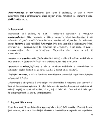 45
Dekarboksilaza e aminoacideve, janë grup i enzimeve, të cilat e bëjnë
dekarboksilimin e aminoacideve, duke krijuar amina përkatëse. Si koenzim e kanë
piridoksal-fosfatin.
1. Izomerazat
Izomerazat janë enzime, të cilat i katalizojnë reaksionet e renditjeve
intramolekulare. Nën veprimin e këtyre enzimeve bëhet transformimi i një
substance në tjetrën, e në këtë rast formula empirike nuk ndryshohet. Ato substanca
quhen izomere e vetë reaksioni izomerizim. Pra, nën veprimin e izomerazave bëhet
izomerizimi i komponimeve të ndryshme në organizëm, e në radhë të parë i
monosaharideve dhe i aminoacideve. Përmendim disa izomeraza më të
rëndësishme:
Izomeraza e fosfoheksozës (fosfohekso-izomeraza) e cila e katalizon reaksionin e
izomerizimit të glukozës-6-fosfat në fruktozë-6-fosfat dhe e kundërta.
Izomeraza e triozo-fosfateve, e cila e katalizon reaksionin e izomerizimit të
dihidroksi-aceton-fosfatit në glicerinë-aldehid-3-fosfat dhe e kundërta.
Fosfoglukomutaza, e cila e katalizon transfomimin reverzibil të glukozës-1-fosfat
në glukozë-6-fosfat.
Epimerazat e sheqernave i shndërrojnë monosaharidet e ndryshme dhe derivatet e
tyre në komponime epimere, të cilat dallohen për nga konfiguracioni hapësinor në
ndonjërin prej atomeve asimetrike, përveç atij që është afër C-atomit të fundit sipas
të cilit përcaktohet D-dhe L-konfiguracioni.
2. Ligazat (Sintatazat)
Emri ligaza rrjedh nga latinishtja ligare që do të thotë lidh, bashkoj. Prandaj, ligazat
janë enzime, të cilat e katalizojnë sintezën e kompnimeve organike në organizëm,
 