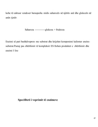 47
kohe të caktuar vendoset baraspesha midis saharozës në njërën anë dhe glukozës në
anën tjetër:
Saharoza ------------glukoza + fruktoza
Enzimi së pari bashkëvepron me substrat dhe krijohet komponimi kalimtar enzim-
substrat.Pastaj pas zbërthimit të kompleksit ES ftohen produktet e zbërthimit dhe
enzimi I lire
Specifiteti i veprimit të enzimeve
 