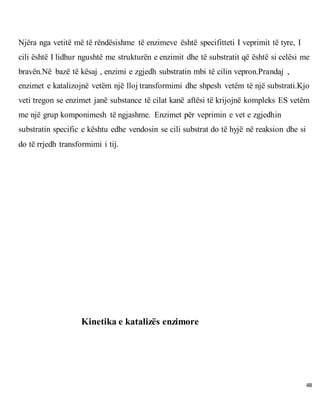 48
Njëra nga vetitë më të rëndësishme të enzimeve është specifitteti I veprimit të tyre, I
cili është I lidhur ngushtë me strukturën e enzimit dhe të substratit që është si celësi me
bravën.Në bazë të kësaj , enzimi e zgjedh substratin mbi të cilin vepron.Prandaj ,
enzimet e katalizojnë vetëm një lloj transformimi dhe shpesh vetëm të një substrati.Kjo
veti tregon se enzimet janë substance të cilat kanë aftësi të krijojnë kompleks ES vetëm
me një grup komponimesh të ngjashme. Enzimet për veprimin e vet e zgjedhin
substratin specific e kështu edhe vendosin se cili substrat do të hyjë në reaksion dhe si
do të rrjedh transformimi i tij.
Kinetika e katalizës enzimore
 