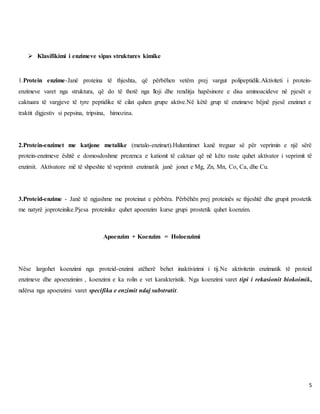 5
 Klasifikimi i enzimeve sipas struktures kimike
1.Protein enzime-Janë proteina të thjeshta, që përbëhen vetëm prej vargut polipeptidik.Aktiviteti i protein-
enzimeve varet nga struktura, që do të thotë nga lloji dhe renditja hapësinore e disa aminoacideve në pjesët e
caktuara të vargjeve të tyre peptidike të cilat quhen grupe aktive.Në këtë grup të enzimeve bëjnë pjesë enzimet e
traktit digjestiv si pepsina, tripsina, himozina.
2.Protein-enzimet me katjone metalike (metalo-enzimet).Hulumtimet kanë treguar së për veprimin e një sërë
protein-enzimeve është e domosdoshme prezenca e kationit të caktuar që në këto raste quhet aktivator i veprimit të
enzimit. Aktivatore më të shpeshte të veprimit enzimatik janë jonet e Mg, Zn, Mn, Co, Ca, dhe Cu.
3.Proteid-enzime - Janë të ngjashme me proteinat e përbëra. Përbëhën prej proteinës se thjeshtë dhe grupit prostetik
me natyrë joproteinike.Pjesa proteinike quhet apoenzim kurse grupi prostetik quhet koenzim.
Apoenzim + Koenzim = Holoenzimi
Nëse largohet koenzimi nga proteid-enzimi atëherë behet inaktivizimi i tij.Ne aktivitetin enzimatik të proteid
enzimeve dhe apoenzimim , koenzimi e ka rolin e vet karakteristik. Nga koenzimi varet tipi i rekasionit biokoimik,
ndërsa nga apoenzimi varet specifika e enzimit ndaj substratit.
 