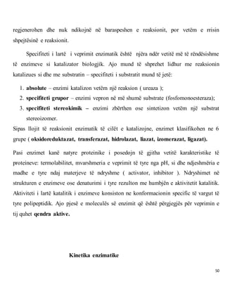 50
regjenerohen dhe nuk ndikojnë në baraspeshen e reaksionit, por vetëm e rrisin
shpejtësinë e reaksionit.
Specifiteti i lartë i veprimit enzimatik është njëra ndër vetitë më të rëndësishme
të enzimeve si katalizator biologjik. Ajo mund të shprehet lidhur me reaksionin
katalizues si dhe me substratin – specifiteti i substratit mund të jetë:
1. absolute – enzimi katalizon vetëm një reaksion ( ureaza );
2. specifiteti grupor – enzimi vepron në më shumë substrate (fosfomonoesteraza);
3. specifiteti stereokimik – enzimi zbërthen ose sintetizon vetëm një substrat
stereoizomer.
Sipas llojit të reaksionit enzimatik të cilët e katalizojne, enzimet klasifikohen ne 6
grupe ( oksidoreduktazat, transferazat, hidrolazat, liazat, izomerazat, ligazat).
Pasi enzimet kanë natyre proteinike i posedojn të gjitha vetitë karakteristike të
proteineve: termolabilitet, mvarshmeria e veprimit të tyre nga pH, si dhe ndjeshmëria e
madhe e tyre ndaj materjeve të ndryshme ( activator, inhibitor ). Ndryshimet në
strukturen e enzimeve ose denaturimi i tyre rezulton me humbjën e aktivitetit katalitik.
Aktiviteti i lartë katalitik i enzimeve konsiston ne konformacionin specific të vargut të
tyre polipeptidik. Ajo pjesë e moleculës së enzimit që është përgjegjës për veprimin e
tij quhet qendra aktive.
Kinetika enzimatike
 