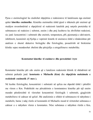 51
Pjesa e enzimologjisë ku studiohet shpejtësia e reaksioneve të katalizuara nga enzimet
quhet kinetika enzimatike. Kinetika enzimatike është pjesë e shkencës për enzimet që
studijon mvarshmërinë e shpejtësisë së reaksionit katalitik prej natyrës proteinike të
substancave në reaksion ( substrat, enzim ) dhe prej kushteve ku zhvillohet reaksioni,
sic janë: koncentrimi i substratit dhe enzimit, temperatura, pH, pjesmarrja e aktivatorit,
inhibitorit, koenzimit etj.Njohja e veprimit kinetik të enzimeve është e rëndesishme për
analizen e shumë dukurive biologjike dhe fiziologjike, posacërisht në biokimine
klinike sepse mundesohet zbulimi dhe përcjellja e crregullimeve metabolike.
Konstantat kinetike të enzimeve dhe percaktimi i tyre
Konstantat kinetike për cdo enzim që e katalizon reaksionin klimik të shëndrimit në
substrat perkatës janë: konstanta e Michaelis (Km) dhe shpejtësia maksimale e
reaksionit enzimatik (V max ).
Në kushte fiziologjike, koncentrimi i substratit në qeliza me shpeshë është i përafërt
me vleren e Km. Praktikisht me përcaktimin e konstanatave kinetike për një enzim
mundet përafersishtë të vlersohet koncentrimi fiziologjik i substratit, gjegjësisht
metaboliteve të caktuar në qelizë .Me analizimin e efektit të substancave të ndryshme (
metabolit, barna ) ndaj vlerës së konstantës të Michaelis mund të vërtetohet substanca e
caktuar a e ndryshon vleren e konstantes. Nëse substanca e ndryshon vlerën e Km,
 