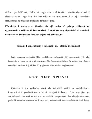 52
atehere kjo është me rëndesi në rregullimin e aktivitetit enzimatik dhe mund të
shfrytezohet në rregullimin dhe kontrollen e proceseve metabolike. Kjo zakonishte
shfrytezohet ne praktiken mjeksoro-farmakologjike.
Përcaktimi i konstantave kinetike për një enzim në princip aplikohet me
egzaminimin e ndikimit të koncentrimit të substratit ndaj shpejtësisë së reaksionit
enzimatik në kushte kur faktoret e tjerë nuk ndryshojnë.
Ndikimi I koncentrimit te substratit ndaj aktivitetit enzimatik
Secili reaksion enzimatik fillon me lidhjen e substratit ( S ) me enzimin ( E ) dhe
formimin e kompleksit enzim-substrat. Ne fazen e arrdhshme formohen produktet e
reaksionit enzimatik ( P1 dhe P2 ), gjate se ciles enzimi regjenerohet:
E + S ---- ES ---- P1 + P2 + E
Shpejtesia e cdo reaksioni kimik dhe enzimatik matet me ndryshimin e
koncentrimit te produktit ose substratit ne njesi te kohes . P.sh. nese gjate nje
eksperimenti, me sasi te caktuar te enzimit, temperature dhe shtypje konstante,
gradualishte rritet koncentrimi I substratit, atehere sasi me e madhe e enzimit bartet
 