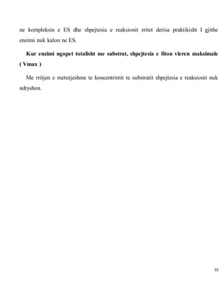 53
ne kompleksin e ES dhe shpejtesia e reaksionit rritet derisa praktikisht I gjithe
enzimi nuk kalon ne ES.
Kur enzimi ngopet totalisht me substrat, shpejtesia e fiton vleren maksimale
( Vmax )
Me rritjen e metutjeshme te koncentrimit te substratit shpejtesia e reaksionit nuk
ndryshon.
 