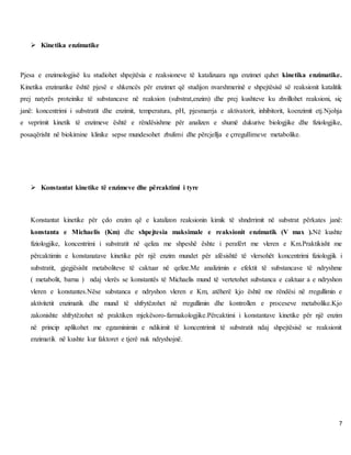 7
 Kinetika enzimatike
Pjesa e enzimologjisë ku studiohet shpejtësia e reaksioneve të katalizuara nga enzimet quhet kinetika enzimatike.
Kinetika enzimatike është pjesë e shkencës për enzimet që studijon nvarshmerinë e shpejtësisë së reaksionit katalitik
prej natyrës proteinike të substancave në reaksion (substrat,enzim) dhe prej kushteve ku zhvillohet reaksioni, siç
janë: koncentrimi i substratit dhe enzimit, temperatura, pH, pjesmarrja e aktivatorit, inhibitorit, koenzimit etj.Njohja
e veprimit kinetik të enzimeve është e rëndësishme për analizen e shumë dukurive biologjike dhe fiziologjike,
posaqërisht në biokimine klinike sepse mundesohet zbulimi dhe përcjellja e çrregullimeve metabolike.
 Konstantat kinetike të enzimeve dhe përcaktimi i tyre
Konstantat kinetike për çdo enzim që e katalizon reaksionin kimik të shndrrimit në substrat përkates janë:
konstanta e Michaelis (Km) dhe shpejtesia maksimale e reaksionit enzimatik (V max ).Në kushte
fiziologjike, koncentrimi i substratit në qeliza me shpeshë ështe i perafërt me vleren e Km.Praktikisht me
përcaktimin e konstanatave kinetike për një enzim mundet për afësishtë të vlersohët koncentrimi fiziologjik i
substratit, gjegjësisht metaboliteve të caktuar në qelize.Me analizimin e efektit të substancave të ndryshme
( metabolit, barna ) ndaj vlerës se konstantës të Michaelis mund të vertetohet substanca e caktuar a e ndryshon
vleren e konstantes.Nëse substanca e ndryshon vleren e Km, atëherë kjo është me rëndësi në rregullimin e
aktivitetit enzimatik dhe mund të shfrytëzohet në rregullimin dhe kontrollen e proceseve metabolike.Kjo
zakonishte shfrytëzohet në praktiken mjekësoro-farmakologjike.Përcaktimi i konstantave kinetike për një enzim
në princip aplikohet me egzaminimin e ndikimit të koncentrimit të substratit ndaj shpejtësisë se reaksionit
enzimatik në kushte kur faktoret e tjerë nuk ndryshojnë.
 