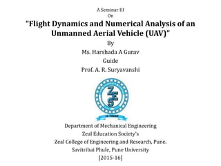 A Seminar III
On
“Flight Dynamics and Numerical Analysis of an
Unmanned Aerial Vehicle (UAV)”
By
Ms. Harshada A Gurav
Guide
Prof. A. R. Suryavanshi
Department of Mechanical Engineering
Zeal Education Society’s
Zeal College of Engineering and Research, Pune.
Savitribai Phule, Pune University
[2015-16]
 
