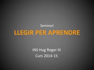 Seminari 
LLEGIR PER APRENDRE 
INS Hug Roger III 
Curs 2014-15 
 