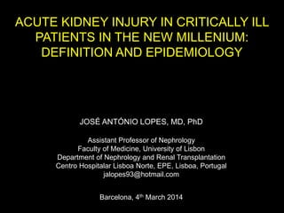 ACUTE KIDNEY INJURY IN CRITICALLY ILL
PATIENTS IN THE NEW MILLENIUM:
DEFINITION AND EPIDEMIOLOGY
JOSÉ ANTÓNIO LOPES, MD, PhD
Assistant Professor of Nephrology
Faculty of Medicine, University of Lisbon
Department of Nephrology and Renal Transplantation
Centro Hospitalar Lisboa Norte, EPE, Lisboa, Portugal
jalopes93@hotmail.com
Barcelona, 4th March 2014
 