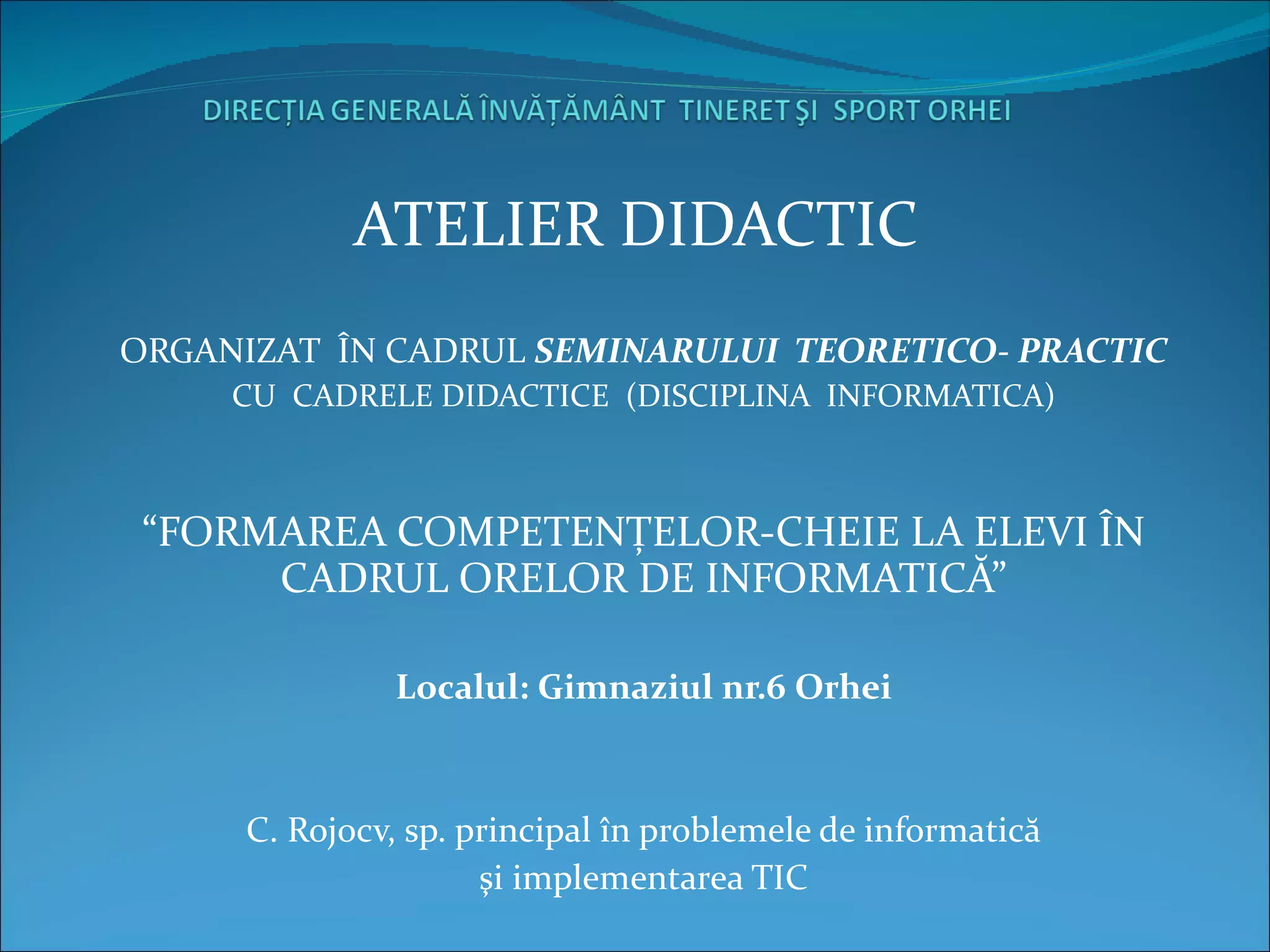 ATELIER DIDACTIC  ORGANIZAT  ÎN CADRUL  SEMINARULUI  TEORETICO- PRACTIC CU   C ADRELE DIDACTICE  (DISCIPLINA  INFORMATICA) “ FORMAREA COMPETENŢELOR-CHEIE LA ELEVI ÎN CADRUL ORELOR DE INFORMATICĂ” Localul: Gimnaziul nr.6 Orhei C. Rojocv, sp. principal în problemele de informatică şi implementarea TIC 