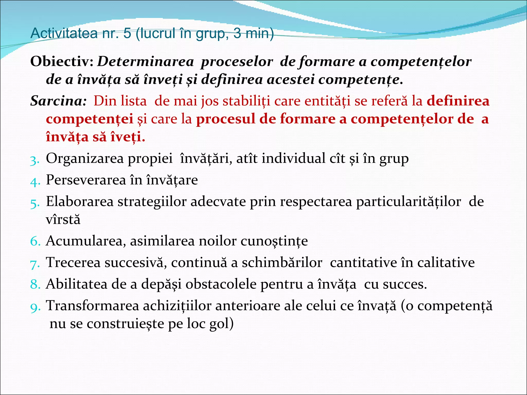 Activitatea nr. 5 (lucrul în grup, 3 min) Obiectiv:  Determinarea  proceselor  de formare a competenţelor  de a învăţa să înveţi şi definirea acestei competenţe. Sarcina:  Din lista  de mai jos stabiliţi care entităţi se referă la  definirea competenţei  şi care la  procesul de formare a competenţelor de  a învăţa să îveţi. Organizarea propiei  învăţări, atît individual cît şi în grup Perseverarea în învăţare Elaborarea strategiilor adecvate prin respectarea particularităţilor  de vîrstă Acumularea, asimilarea noilor cunoştinţe Trecerea succesivă, continuă a schimbărilor  cantitative în calitative Abilitatea de a depăşi obstacolele pentru a învăţa  cu succes. Transformarea achiziţiilor anterioare ale celui ce învaţă (o competenţă  nu se construieşte pe loc gol) 