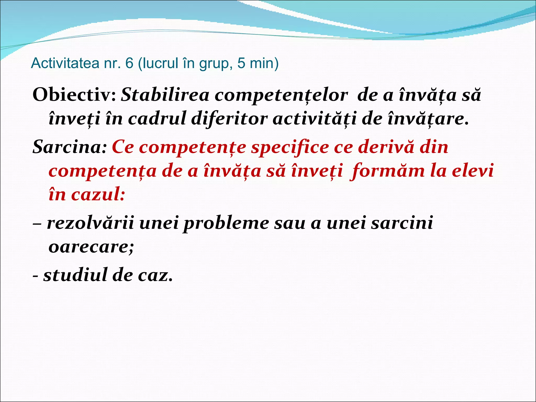Activitatea nr. 6 (lucrul în grup, 5 min)  Obiectiv:  Stabilirea competenţelor  de a învăţa să înveţi în cadrul diferitor activităţi de învăţare. Sarcina:  Ce competenţe specifice ce derivă din competenţa de a învăţa să înveţi  formăm la elevi în cazul:  –  rezolvării unei probleme sau a unei sarcini oarecare; - studiul de caz. 