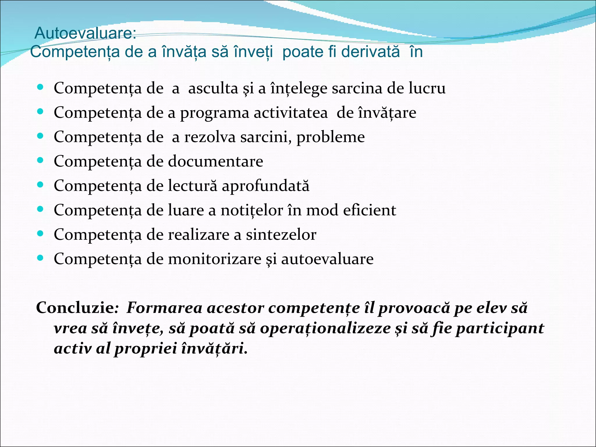 Autoevaluare: Competenţa de a învăţa să înveţi  poate fi derivată  în  Competenţa de  a  asculta şi a înţelege sarcina de lucru Competenţa de a programa activitatea  de învăţare Competenţa de  a rezolva sarcini, probleme Competenţa de documentare Competenţa de lectură aprofundată  Competenţa de luare a notiţelor în mod eficient Competenţa de realizare a sintezelor Competenţa de monitorizare şi autoevaluare Concluzie :  Formarea acestor competenţe îl provoacă pe elev să vrea să înveţe, să poată să operaţionalizeze şi să fie participant activ al propriei învăţări. 