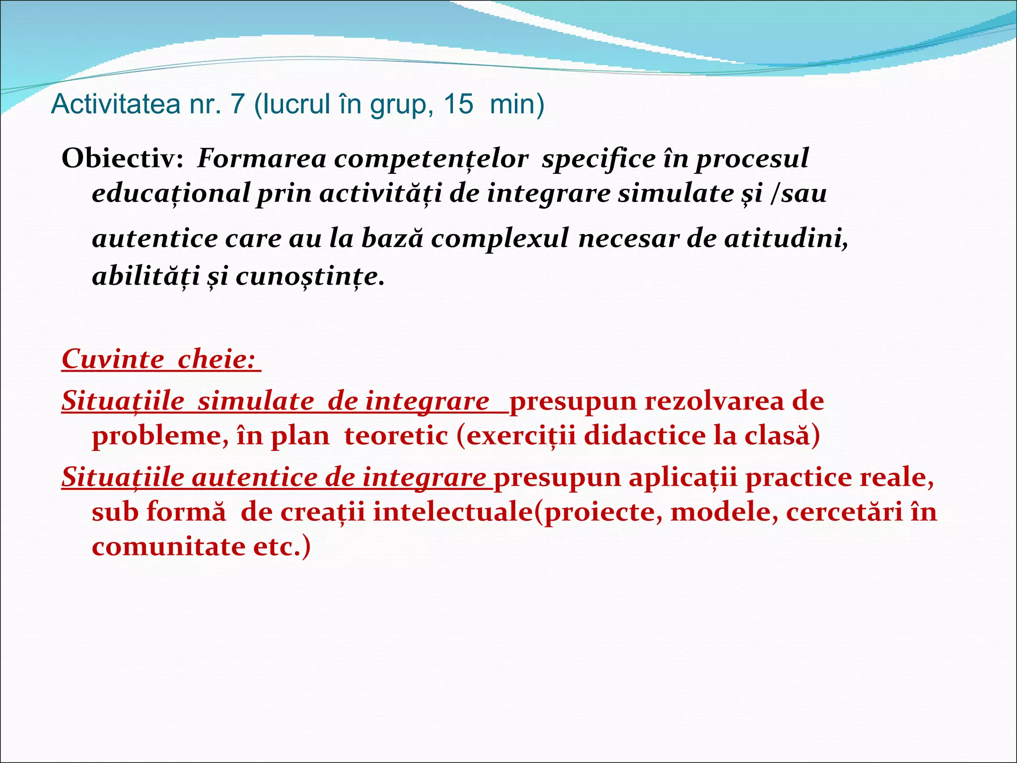Activitatea nr. 7 (lucrul în grup, 15  min) Obiectiv:  Formarea competenţelor  specifice în procesul educaţional prin activităţi de integrare simulate şi  / sau autentice care au la bază complexul   necesar de atitudini, abilităţi şi cunoştinţe. Cuvinte  cheie:  Situaţiile  simulate  de integrare  presupun rezolvarea de probleme, în plan  teoretic (exerciţii didactice la clasă) Situaţiile autentice de integrare  presupun aplicaţii practice reale, sub formă  de creaţii intelectuale(proiecte, modele, cercetări în comunitate etc.) 