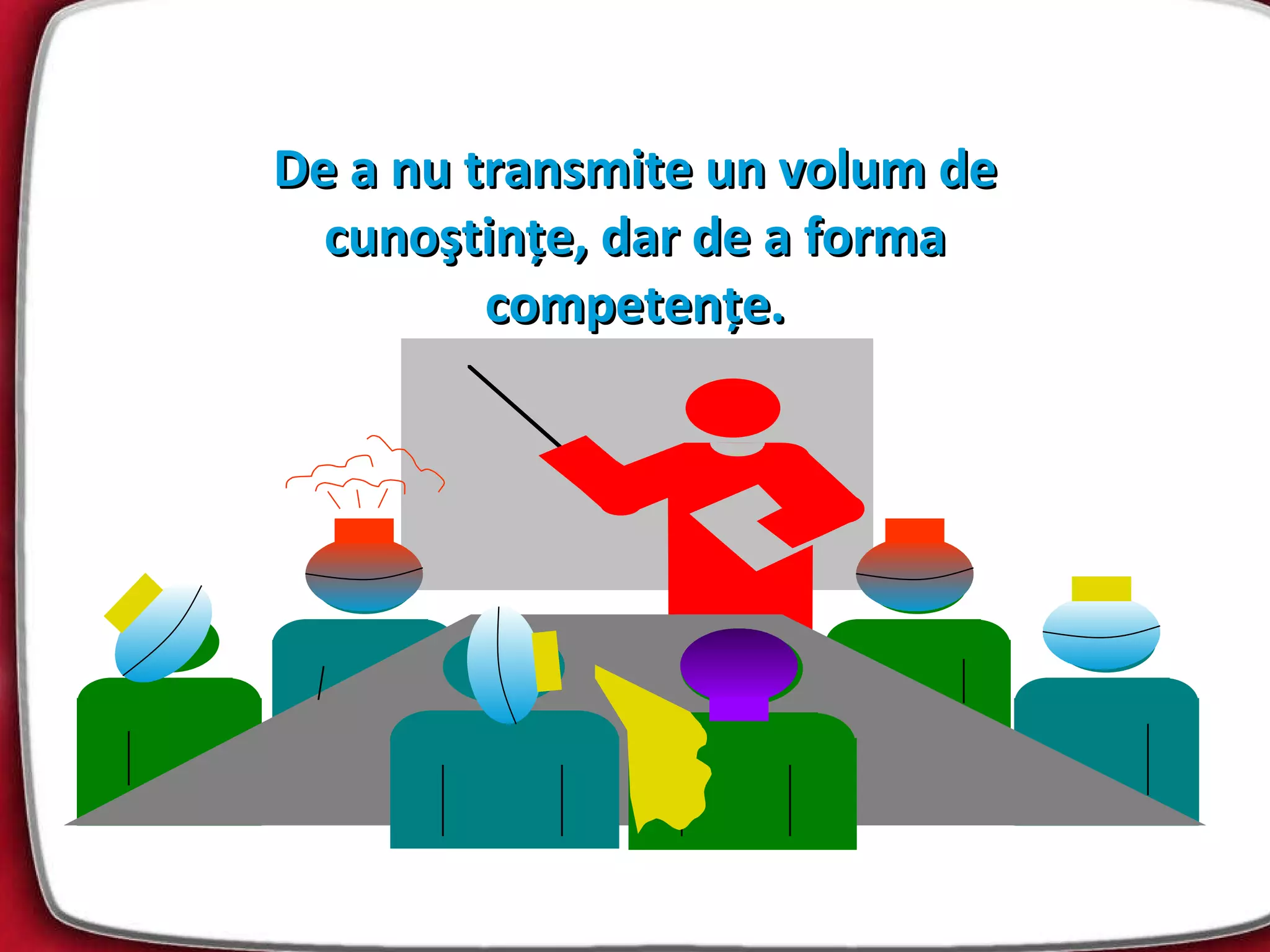 De a nu transmite un volum de cunoştinţe ,  dar de a forma competenţe. 