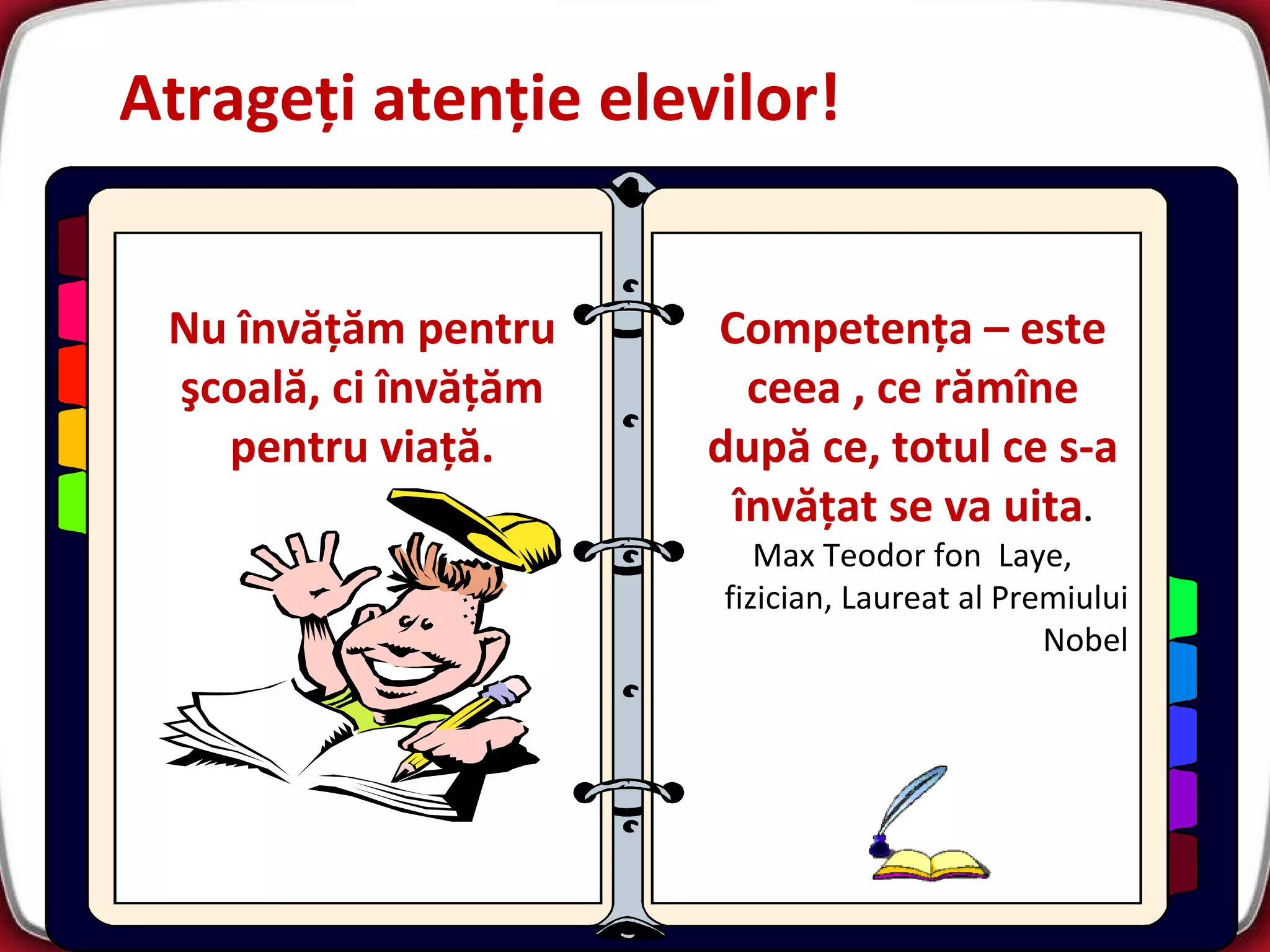 Atrageţi atenţie elevilor! Nu învăţăm pentru şcoală, ci învăţăm pentru viaţă . Competen ţa  –  este ceea  ,  ce rămîne după ce ,  totul ce s-a învăţat se va uita . Max Teodor fon  Laye ,  fizician ,  Laureat al Premiului Nobel 