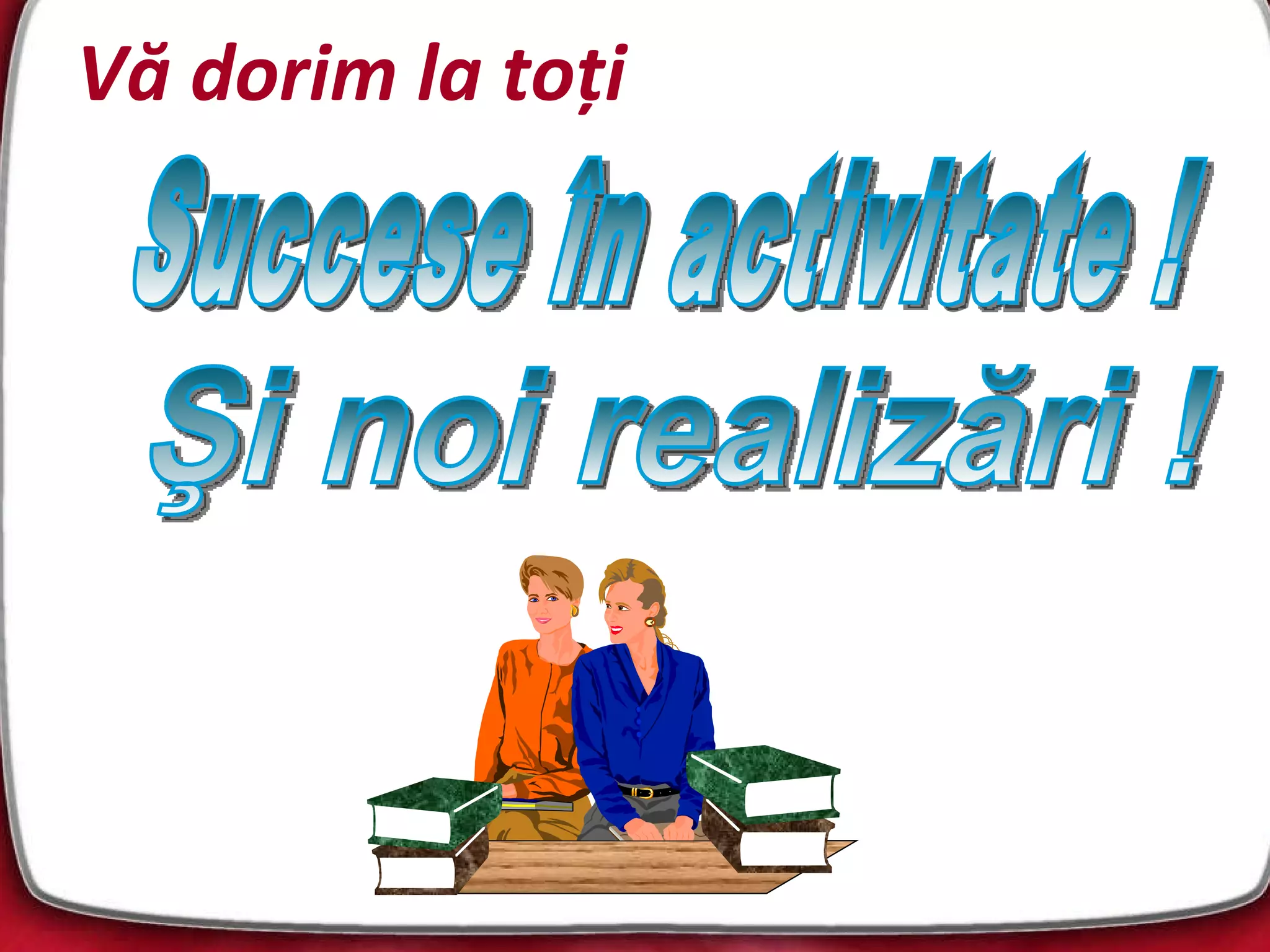 Vă dorim la toţi Succese în activitate ! Şi noi realizări ! 