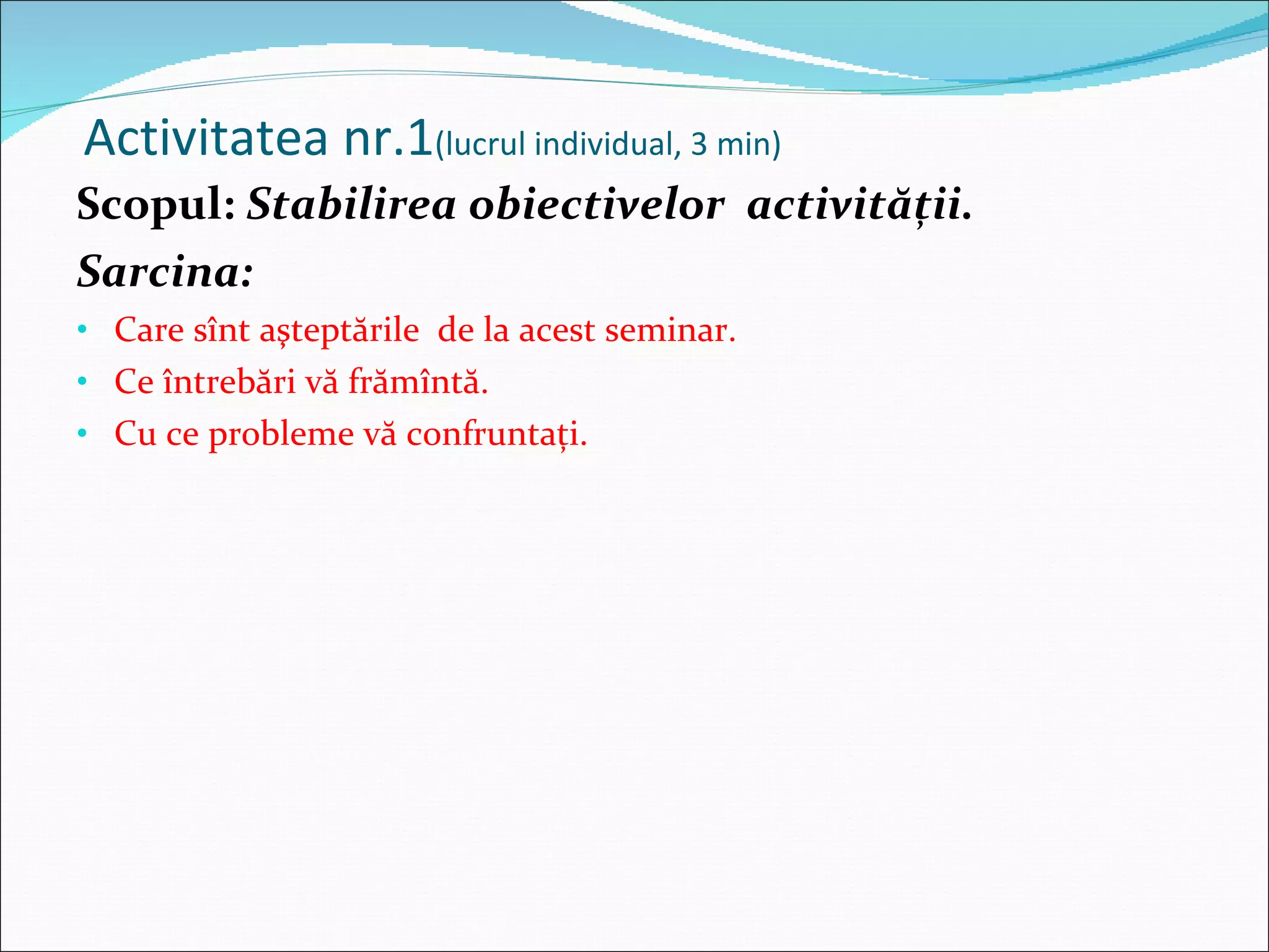 Activitatea nr.1 (lucrul individual, 3 min) Scopul:  Stabilirea obiectivelor  activităţii. Sarcina: Care sînt aşteptările  de la acest seminar. Ce întrebări vă frămîntă. Cu ce probleme vă confruntaţi. 