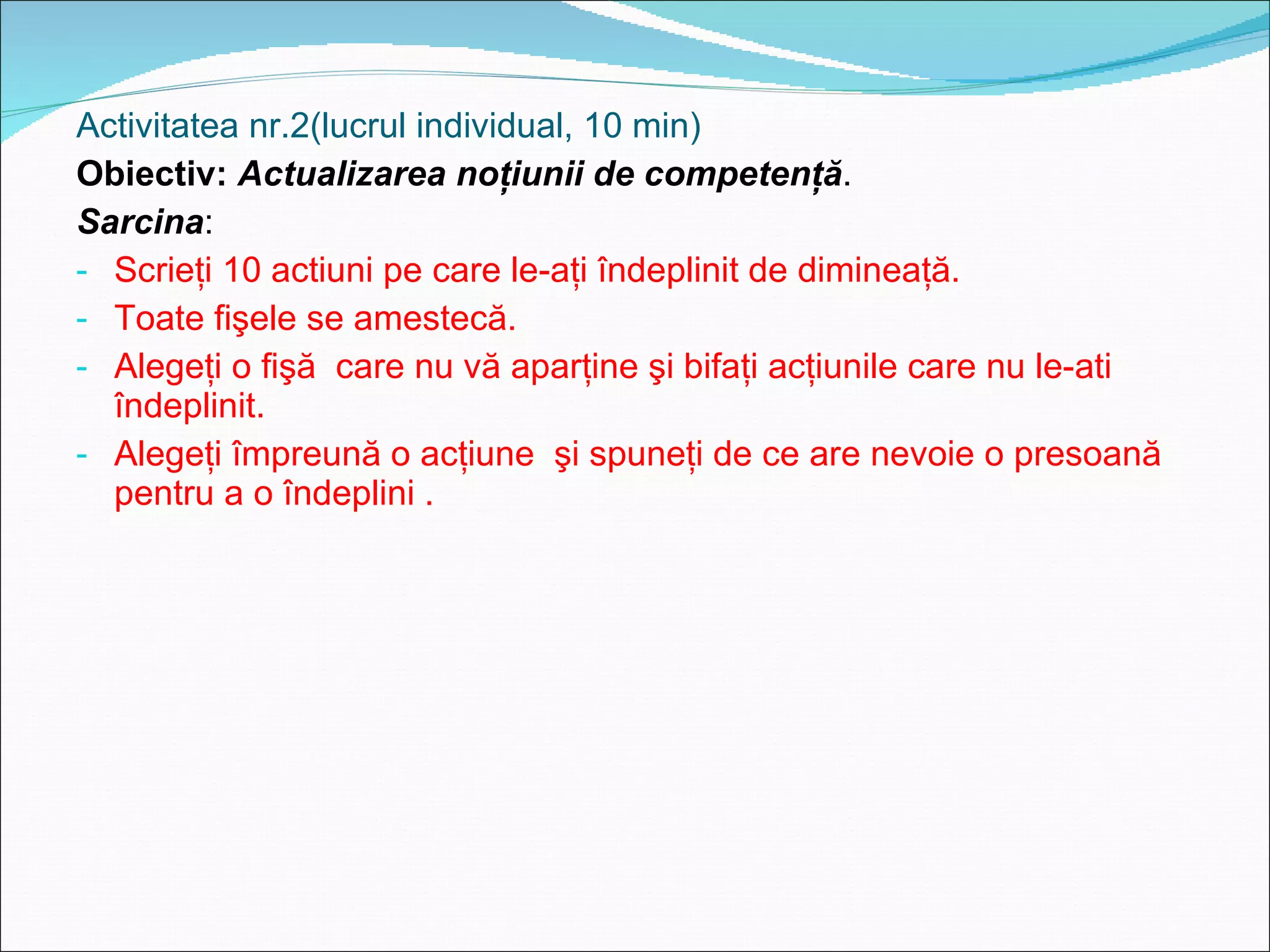 Activitatea nr.2(lucrul individual, 10 min) Obiectiv:  Actualizarea noţiuni i  de competenţă . Sarcina :  Scrieţi 10 actiuni pe care le-aţi îndeplinit de dimineaţă. Toate fişele se amestecă. Alegeţi o fişă  care nu vă aparţine şi bifaţi acţiunile care nu le-ati îndeplinit. Alegeţi împreună o acţiune  şi spuneţi de ce are nevoie o presoană pentru a o îndeplini . 
