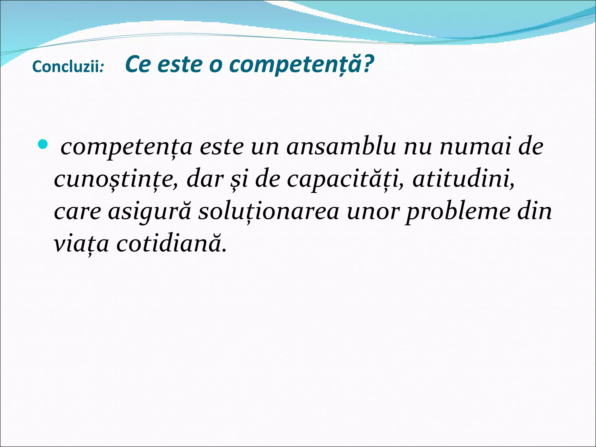   Concluzii :  Ce este o competenţă? competenţa este un ansamblu nu numai de cunoştinţe, dar şi de capacităţi, atitudini, care asigură soluţionarea unor probleme din viaţa cotidiană. 