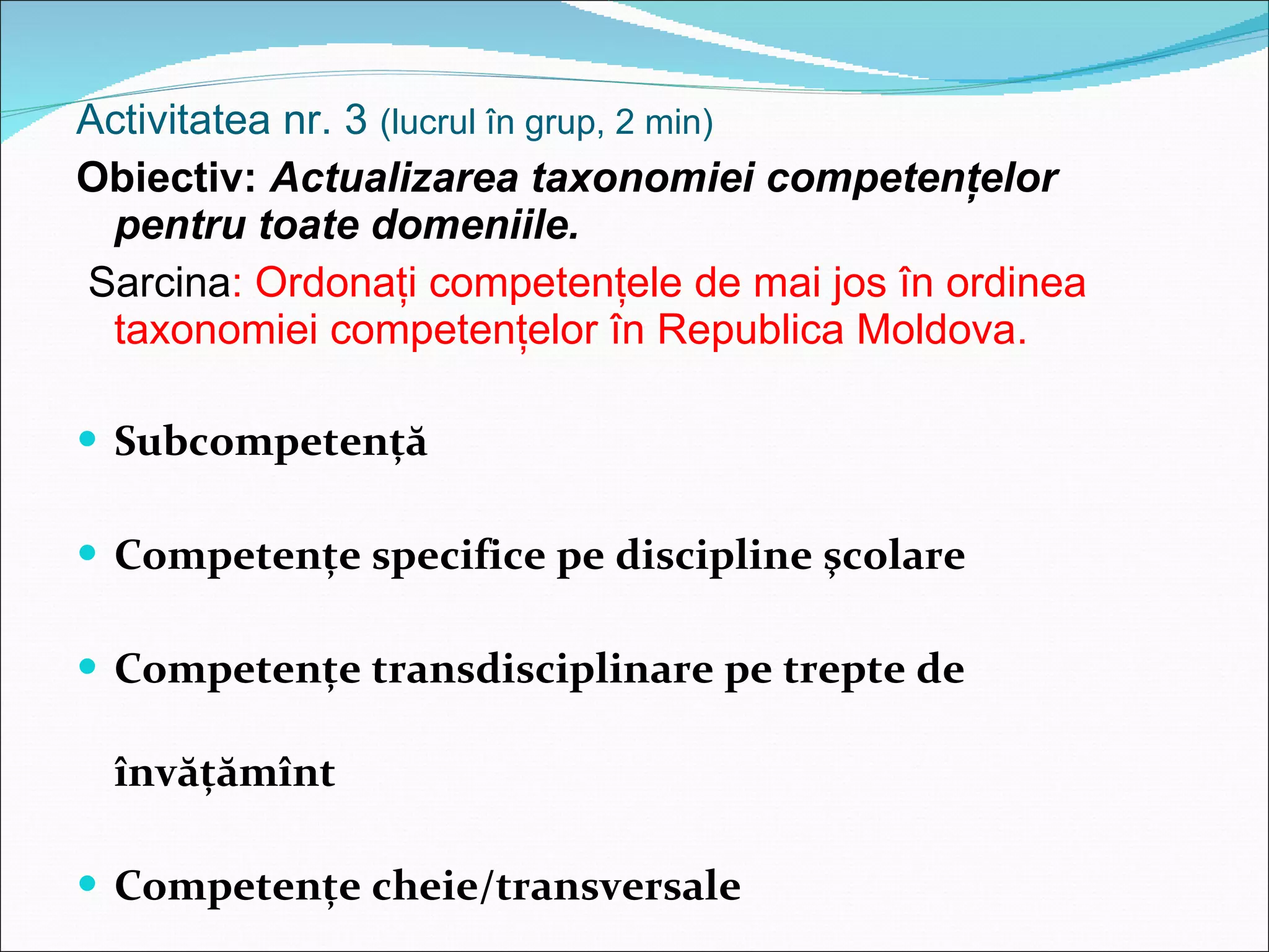 Activitatea nr. 3  (lucrul în grup, 2 min) Obiectiv:  Actualizarea taxonomiei competenţelor pentru toate domeniile. Sarcina : Ordonaţi competenţele de mai jos în ordinea taxonomiei competenţelor în Republica Moldova . Sub competenţă Competenţe specifice pe discipline şcolare Competenţe transdisciplinare pe trepte de învăţămînt Competenţe cheie / transversale Sub competenţă 